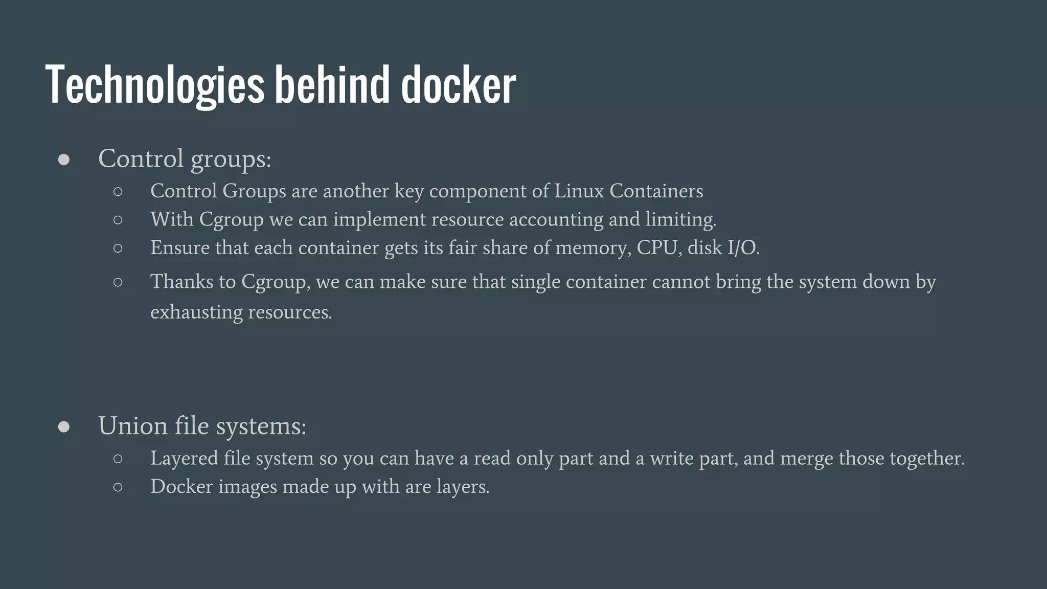 Technologies behind docker
● Control groups:
○ Control Groups are another key component of Linux Containers
○ With Cgroup we can implement resource accounting and limiting.
○ Ensure that each container gets its fair share of memory, CPU, disk I/O.
○ Thanks to Cgroup, we can make sure that single container cannot bring the system down by
exhausting resources.
● Union file systems:
○ Layered file system so you can have a read only part and a write part, and merge those together.
○ Docker images made up with are layers.
 