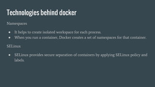 Technologies behind docker
Namespaces
● It helps to create isolated workspace for each process.
● When you run a container, Docker creates a set of namespaces for that container.
SELinux
● SELinux provides secure separation of containers by applying SELinux policy and
labels.
 