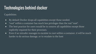 Technologies behind docker
Capabilities:
● By default Docker drops all capabilities except those needed.
● "root" within a container has much less privileges than the real "root".
● The best practice for users would be to remove all capabilities except those
explicitly required for their processes.
● Even if an intruder manages to escalate to root within a container, it will be much
harder to do serious damage, or to escalate to the host
 