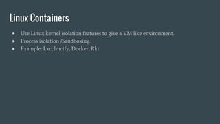 Linux Containers
● Use Linux kernel isolation features to give a VM like environment.
● Process isolation /Sandboxing.
● Example: Lxc, lmctfy, Docker, Rkt
 