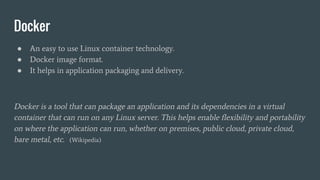 Docker
● An easy to use Linux container technology.
● Docker image format.
● It helps in application packaging and delivery.
Docker is a tool that can package an application and its dependencies in a virtual
container that can run on any Linux server. This helps enable flexibility and portability
on where the application can run, whether on premises, public cloud, private cloud,
bare metal, etc. (Wikipedia)
 
