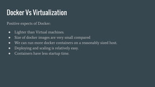 Docker Vs Virtualization
Positive expects of Docker:
● Lighter than Virtual machines.
● Size of docker images are very small compared
● We can run more docker containers on a reasonably sized host.
● Deploying and scaling is relatively easy.
● Containers have less startup time.
 
