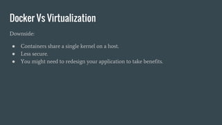 Docker Vs Virtualization
Downside:
● Containers share a single kernel on a host.
● Less secure.
● You might need to redesign your application to take benefits.
 