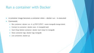 Run a container with Docker
 A container image becomes a container when « docker run » is executed
 Commands:
 Run container: docker run -d -p 27017:27017 --name mongodb mongo:latest
 Connect to container: docker exec -it mongodb bash
 Start/Stop/delete container: docker start/stop/rm mongodb
 Show container logs: docker logs mongodb
 List containers: docker ps
 