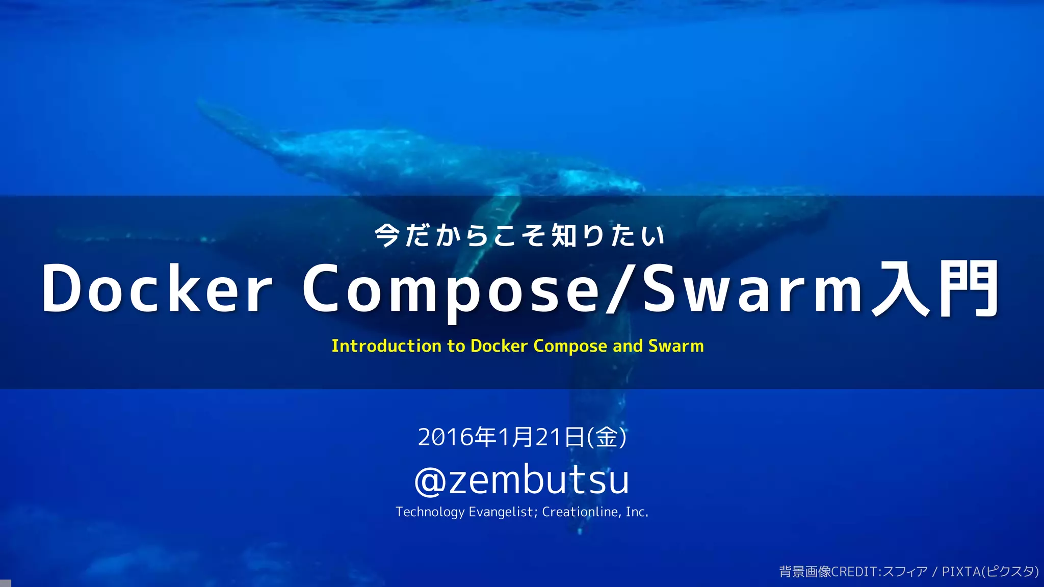 今 だ か ら こ そ 知 り た い
Docker Compose/Swarm入門
2016年1月21日(金)
@zembutsu
Technology Evangelist; Creationline, Inc.
Introduction to Docker Compose and Swarm
背景画像CREDIT:スフィア / PIXTA(ピクスタ)
 
