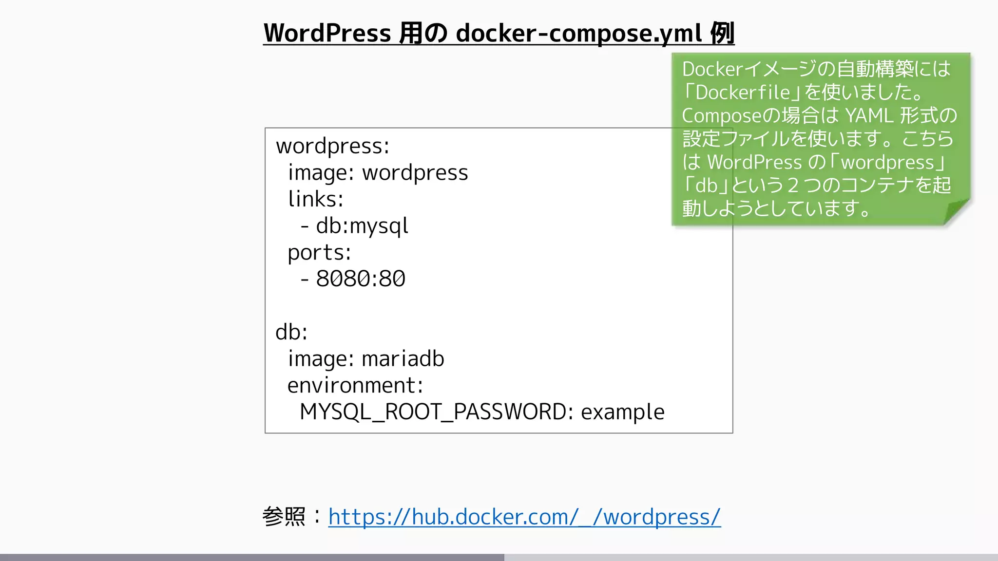 wordpress:
image: wordpress
links:
- db:mysql
ports:
- 8080:80
db:
image: mariadb
environment:
MYSQL_ROOT_PASSWORD: example
WordPress 用の docker-compose.yml 例
参照：https://hub.docker.com/_/wordpress/
Dockerイメージの自動構築には
「Dockerfile」を使いました。
Composeの場合は YAML 形式の
設定ファイルを使います。こちら
は WordPress の「wordpress」
「db」という２つのコンテナを起
動しようとしています。
 