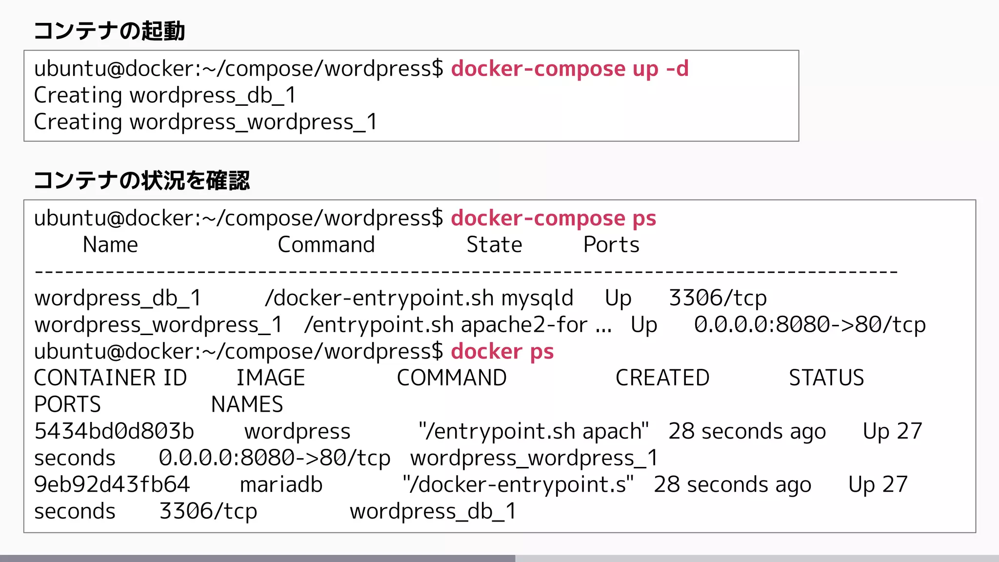 ubuntu@docker:~/compose/wordpress$ docker-compose up -d
Creating wordpress_db_1
Creating wordpress_wordpress_1
コンテナの起動
ubuntu@docker:~/compose/wordpress$ docker-compose ps
Name Command State Ports
-------------------------------------------------------------------------------------
wordpress_db_1 /docker-entrypoint.sh mysqld Up 3306/tcp
wordpress_wordpress_1 /entrypoint.sh apache2-for ... Up 0.0.0.0:8080->80/tcp
ubuntu@docker:~/compose/wordpress$ docker ps
CONTAINER ID IMAGE COMMAND CREATED STATUS
PORTS NAMES
5434bd0d803b wordpress "/entrypoint.sh apach" 28 seconds ago Up 27
seconds 0.0.0.0:8080->80/tcp wordpress_wordpress_1
9eb92d43fb64 mariadb "/docker-entrypoint.s" 28 seconds ago Up 27
seconds 3306/tcp wordpress_db_1
コンテナの状況を確認
 