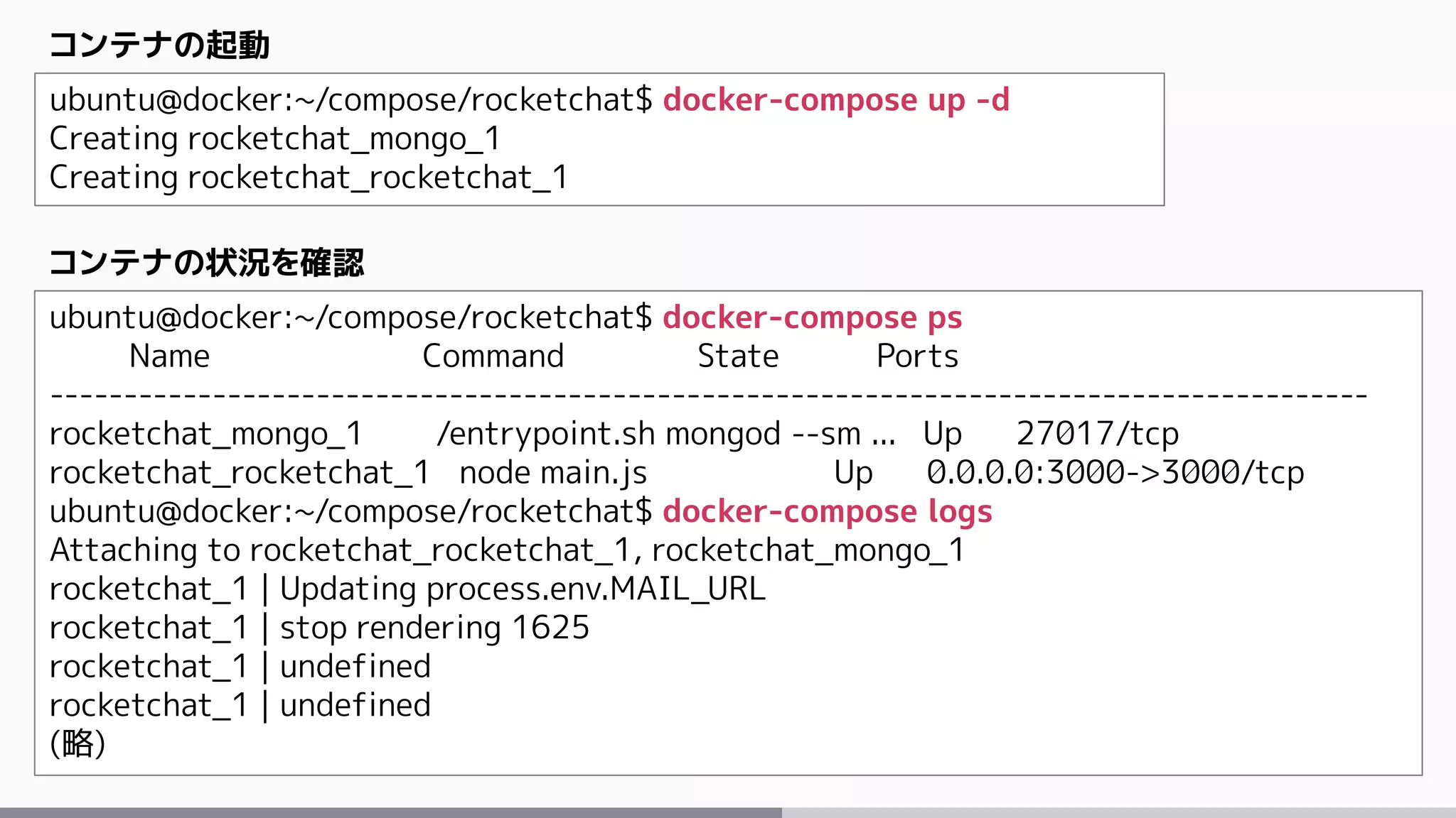 ubuntu@docker:~/compose/rocketchat$ docker-compose up -d
Creating rocketchat_mongo_1
Creating rocketchat_rocketchat_1
コンテナの起動
ubuntu@docker:~/compose/rocketchat$ docker-compose ps
Name Command State Ports
-----------------------------------------------------------------------------------------
rocketchat_mongo_1 /entrypoint.sh mongod --sm ... Up 27017/tcp
rocketchat_rocketchat_1 node main.js Up 0.0.0.0:3000->3000/tcp
ubuntu@docker:~/compose/rocketchat$ docker-compose logs
Attaching to rocketchat_rocketchat_1, rocketchat_mongo_1
rocketchat_1 | Updating process.env.MAIL_URL
rocketchat_1 | stop rendering 1625
rocketchat_1 | undefined
rocketchat_1 | undefined
(略)
コンテナの状況を確認
 