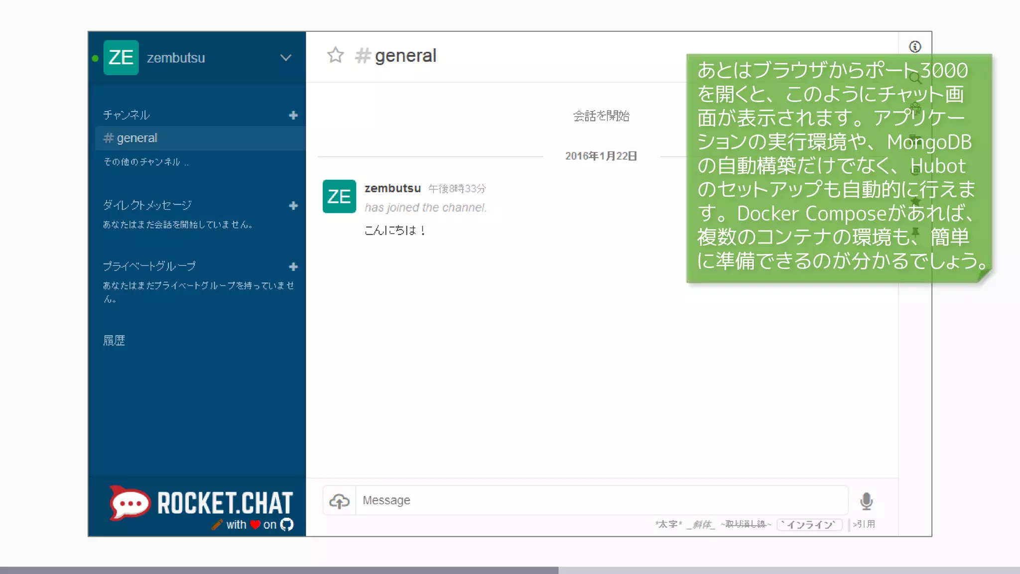あとはブラウザからポート3000
を開くと、このようにチャット画
面が表示されます。アプリケー
ションの実行環境や、MongoDB
の自動構築だけでなく、Hubot
のセットアップも自動的に行えま
す。Docker Composeがあれば、
複数のコンテナの環境も、簡単
に準備できるのが分かるでしょう。
 
