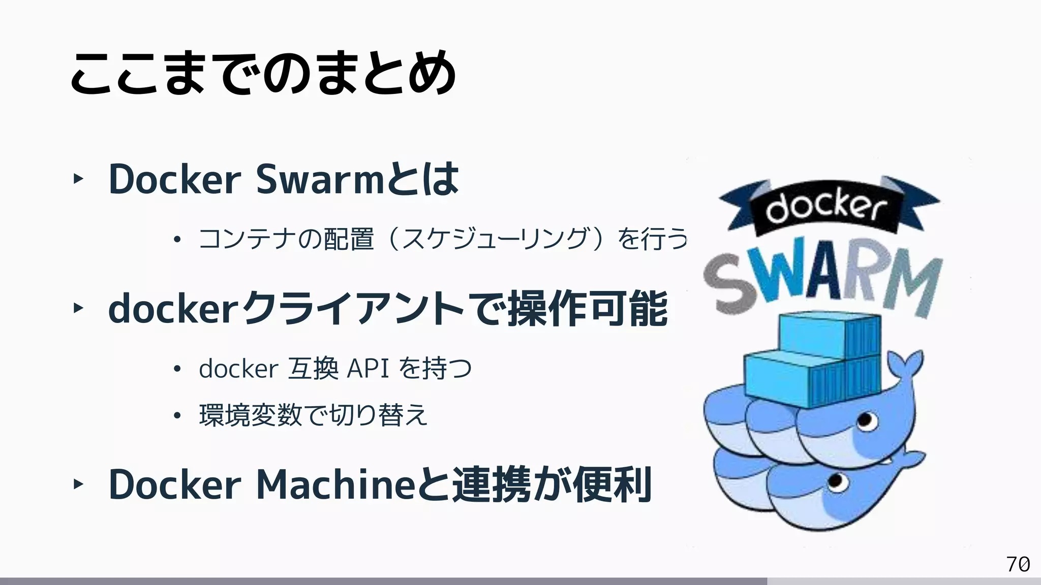 70
ここまでのまとめ
‣ Docker Swarmとは
• コンテナの配置（スケジューリング）を行う
‣ dockerクライアントで操作可能
• docker 互換 API を持つ
• 環境変数で切り替え
‣ Docker Machineと連携が便利
 