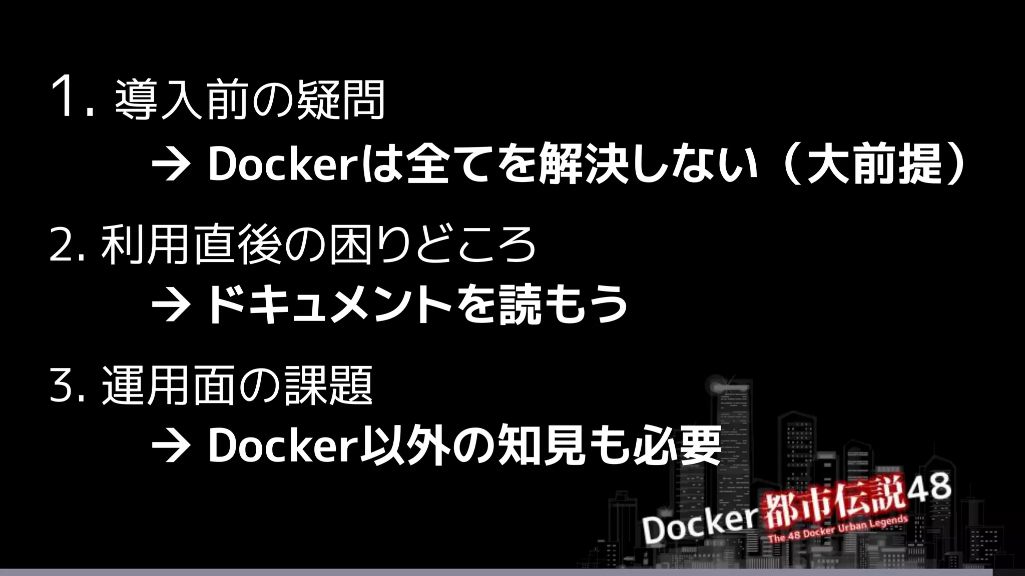 1. 導入前の疑問
 Dockerは全てを解決しない（大前提）
2. 利用直後の困りどころ
 ドキュメントを読もう
3. 運用面の課題
 Docker以外の知見も必要
 