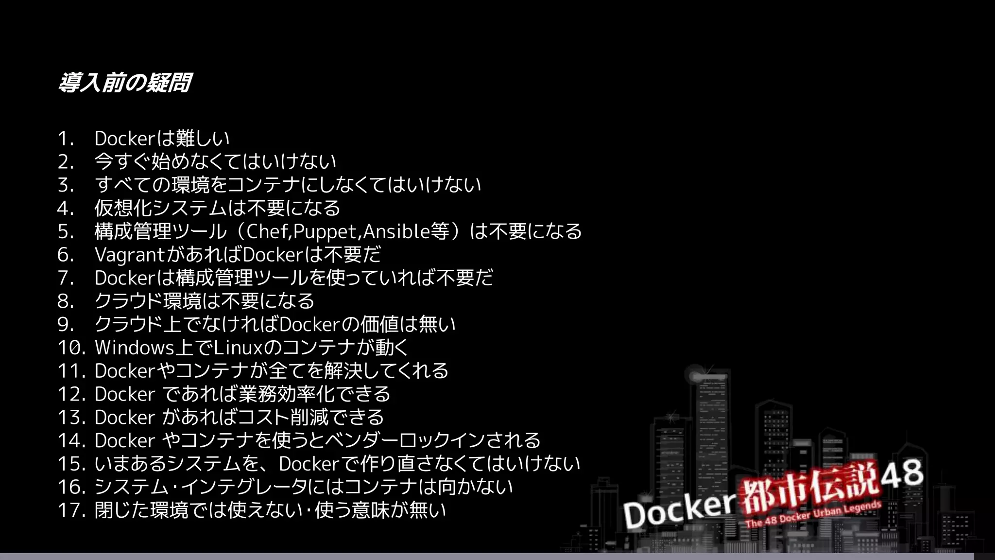1. Dockerは難しい
2. 今すぐ始めなくてはいけない
3. すべての環境をコンテナにしなくてはいけない
4. 仮想化システムは不要になる
5. 構成管理ツール（Chef,Puppet,Ansible等）は不要になる
6. VagrantがあればDockerは不要だ
7. Dockerは構成管理ツールを使っていれば不要だ
8. クラウド環境は不要になる
9. クラウド上でなければDockerの価値は無い
10. Windows上でLinuxのコンテナが動く
11. Dockerやコンテナが全てを解決してくれる
12. Docker であれば業務効率化できる
13. Docker があればコスト削減できる
14. Docker やコンテナを使うとベンダーロックインされる
15. いまあるシステムを、Dockerで作り直さなくてはいけない
16. システム・インテグレータにはコンテナは向かない
17. 閉じた環境では使えない・使う意味が無い
導入前の疑問
 