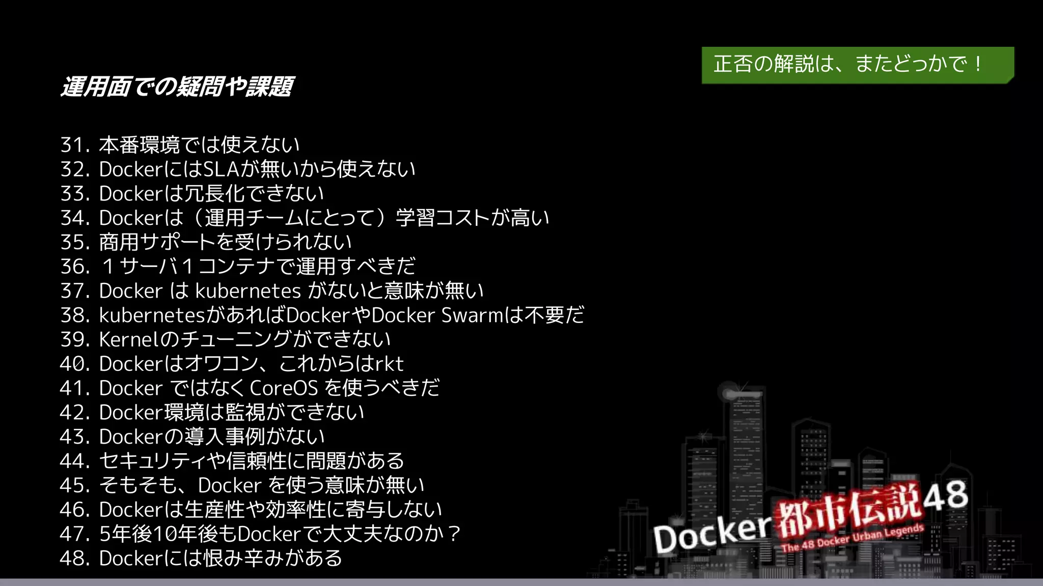 31. 本番環境では使えない
32. DockerにはSLAが無いから使えない
33. Dockerは冗長化できない
34. Dockerは（運用チームにとって）学習コストが高い
35. 商用サポートを受けられない
36. １サーバ１コンテナで運用すべきだ
37. Docker は kubernetes がないと意味が無い
38. kubernetesがあればDockerやDocker Swarmは不要だ
39. Kernelのチューニングができない
40. Dockerはオワコン、これからはrkt
41. Docker ではなく CoreOS を使うべきだ
42. Docker環境は監視ができない
43. Dockerの導入事例がない
44. セキュリティや信頼性に問題がある
45. そもそも、Docker を使う意味が無い
46. Dockerは生産性や効率性に寄与しない
47. 5年後10年後もDockerで大丈夫なのか？
48. Dockerには恨み辛みがある
運用面での疑問や課題
正否の解説は、またどっかで！
 