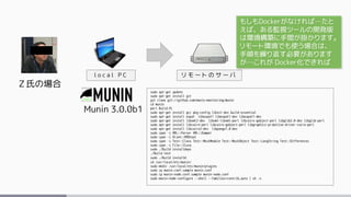 Ｚ氏の場合
Munin 3.0.0b1
l o c a l P C
sudo apt-get update
sudo apt-get install git
git clone git://github.com/munin-monitoring/munin
cd munin
perl Build.PL
sudo apt-get install gcc pkg-config libssl-dev build-essential
sudo apt-get install expat libexpat1 libexpat1-dev libexpat1-dev
sudo apt-get install libxml2-dev libxml-libxml-perl libcairo-gobject-perl libglib2.0-dev libglib-perl
sudo apt-get install libcairo-perl libcairo-gobject-perl libgraphics-primitive-driver-cairo-perl
sudo apt-get install libcairo2-dev libpango1.0-dev
sudo cpan -i XML::Parser XML::Dumper
sudo cpan -i Alien::RRDtool
sudo cpan -i Test::Class Test::MockModule Test::MockObject Test::LongString Test::Differences
sudo cpan -i File::Slurp
sudo ./Build installdeps
./Build test
sudo ./Build installe
cd /usr/local/etc/munin/
sudo mkdir /usr/local/etc/munin/plugins
sudo cp munin.conf.sample munin.conf
sudo cp munin-node.conf.sample munin-node.conf
sudo munin-node-configure --shell --families=contrib,auto | sh -x
リ モ ー ト の サ ー バ
もしもDockerがなければ…たと
えば、ある監視ツールの開発版
は環境構築に手間が掛かります。
リモート環境でも使う場合は、
手順を繰り返す必要があります
が…これが Docker化できれば
 