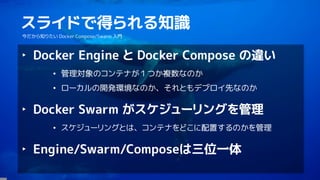 2
スライドで得られる知識
今だから知りたい Docker Compose/Swarm 入門
‣ Docker Engine と Docker Compose の違い
• 管理対象のコンテナが１つか複数なのか
• ローカルの開発環境なのか、それともデプロイ先なのか
‣ Docker Swarm がスケジューリングを管理
• スケジューリングとは、コンテナをどこに配置するのかを管理
‣ Engine/Swarm/Composeは三位一体
 
