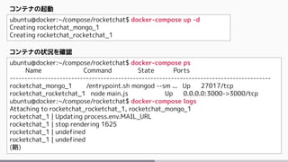 ubuntu@docker:~/compose/rocketchat$ docker-compose up -d
Creating rocketchat_mongo_1
Creating rocketchat_rocketchat_1
コンテナの起動
ubuntu@docker:~/compose/rocketchat$ docker-compose ps
Name Command State Ports
-----------------------------------------------------------------------------------------
rocketchat_mongo_1 /entrypoint.sh mongod --sm ... Up 27017/tcp
rocketchat_rocketchat_1 node main.js Up 0.0.0.0:3000->3000/tcp
ubuntu@docker:~/compose/rocketchat$ docker-compose logs
Attaching to rocketchat_rocketchat_1, rocketchat_mongo_1
rocketchat_1 | Updating process.env.MAIL_URL
rocketchat_1 | stop rendering 1625
rocketchat_1 | undefined
rocketchat_1 | undefined
(略)
コンテナの状況を確認
 