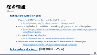 88
‣ http://blog.docker.com
• DockerCon 2015 Videos: Day 1 and Day 2 of Keynotes
– http://blog.docker.com/2015/06/dockercon-2015-keynote-videos/
• Announcing Docker 1.7: Multi-host networking, plugins and orchestration updates
– https://blog.docker.com/2015/06/announcing-docker-1-7-multi-host-networking-plugins-and-
orchestration-updates/
• Extending Docker With Plugins
– http://blog.docker.com/2015/06/extending-docker-with-plugins/
• Docker and Broad Industry Coalition Unite to Create Open Container Project
– http://blog.docker.com/2015/06/open-container-project-foundation/
‣ http://docs.docker.jp (日本語ドキュメント)
参考情報
References
 