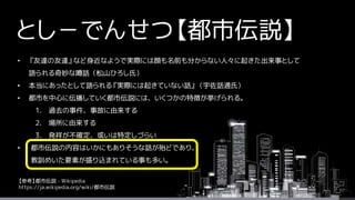 とし－でんせつ【都市伝説】
• 『友達の友達』など身近なようで実際には顔も名前も分からない人々に起きた出来事として
語られる奇妙な噂話（松山ひろし氏）
• 本当にあったとして語られる『実際には起きていない話』（宇佐話通氏）
• 都市を中心に伝播していく都市伝説には、いくつかの特徴が挙げられる。
1. 過去の事件、事故に由来する
2. 場所に由来する
3. 発祥が不確定、或いは特定しづらい
• 都市伝説の内容はいかにもありそうな話が殆どであり、
教訓めいた要素が盛り込まれている事も多い。
【参考】都市伝説 - Wikipedia
https://ja.wikipedia.org/wiki/都市伝説
 