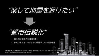 "楽して地雷を避けたい"
"都市伝説化"
• 個人的な情報の伝達は「噂」
• 事実が確認されないままに情報が人々の間を伝達
【参考】「噂」も消費するパワーゾーン 渋谷「都市伝説」はこうして生まれる？ - シブヤ経済新聞
http://www.shibukei.com/special/69/
 