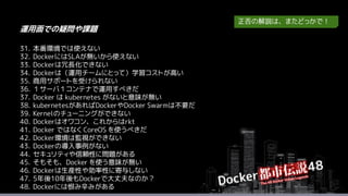 31. 本番環境では使えない
32. DockerにはSLAが無いから使えない
33. Dockerは冗長化できない
34. Dockerは（運用チームにとって）学習コストが高い
35. 商用サポートを受けられない
36. １サーバ１コンテナで運用すべきだ
37. Docker は kubernetes がないと意味が無い
38. kubernetesがあればDockerやDocker Swarmは不要だ
39. Kernelのチューニングができない
40. Dockerはオワコン、これからはrkt
41. Docker ではなく CoreOS を使うべきだ
42. Docker環境は監視ができない
43. Dockerの導入事例がない
44. セキュリティや信頼性に問題がある
45. そもそも、Docker を使う意味が無い
46. Dockerは生産性や効率性に寄与しない
47. 5年後10年後もDockerで大丈夫なのか？
48. Dockerには恨み辛みがある
運用面での疑問や課題
正否の解説は、またどっかで！
 