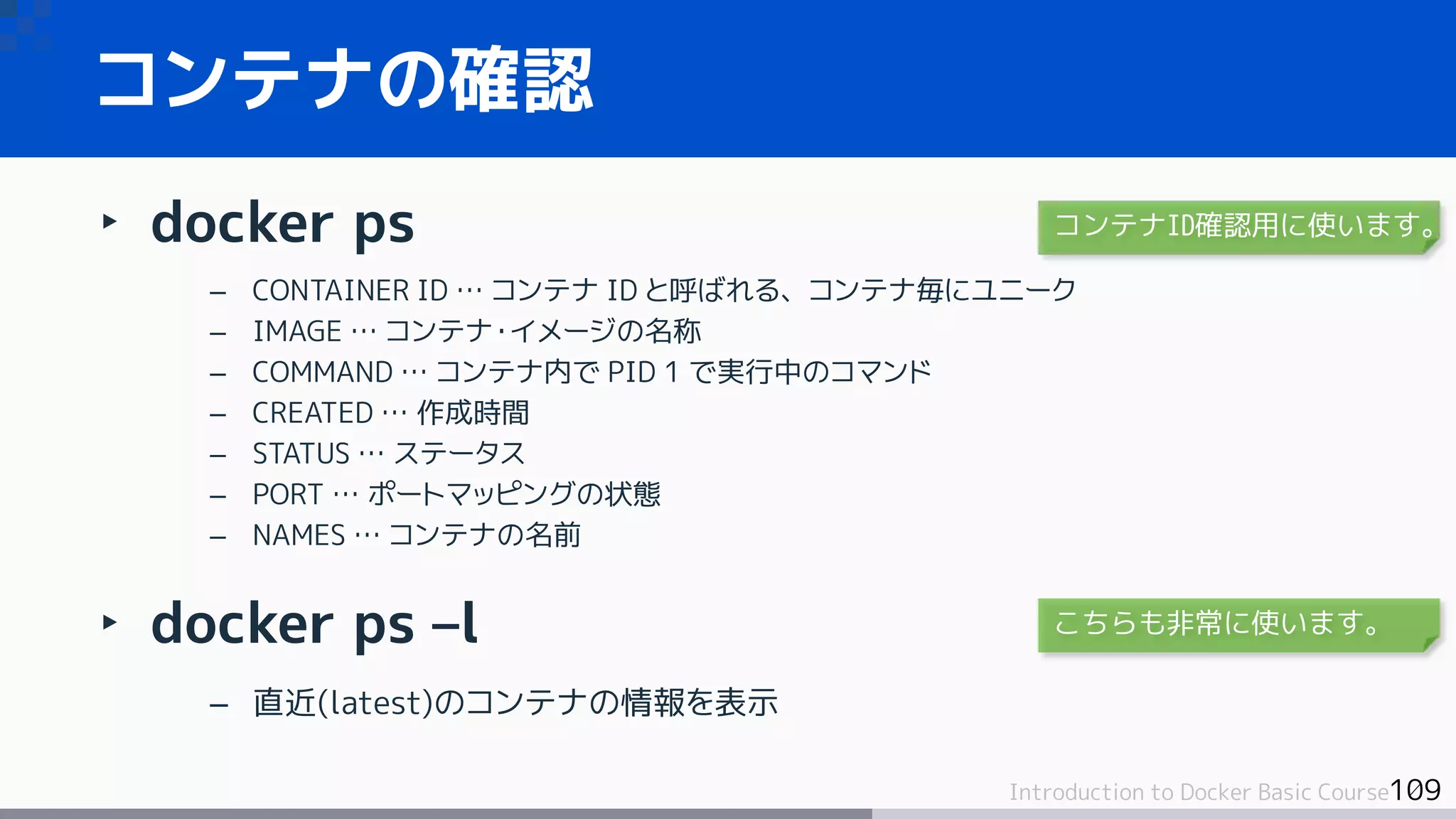 109Introduction to Docker Basic Course
‣ docker ps
– CONTAINER ID … コンテナ ID と呼ばれる、コンテナ毎にユニーク
– IMAGE … コンテナ・イメージの名称
– COMMAND … コンテナ内で PID 1 で実行中のコマンド
– CREATED … 作成時間
– STATUS … ステータス
– PORT … ポートマッピングの状態
– NAMES … コンテナの名前
‣ docker ps –l
– 直近(latest)のコンテナの情報を表示
コンテナの確認
コンテナID確認用に使います。
こちらも非常に使います。
 