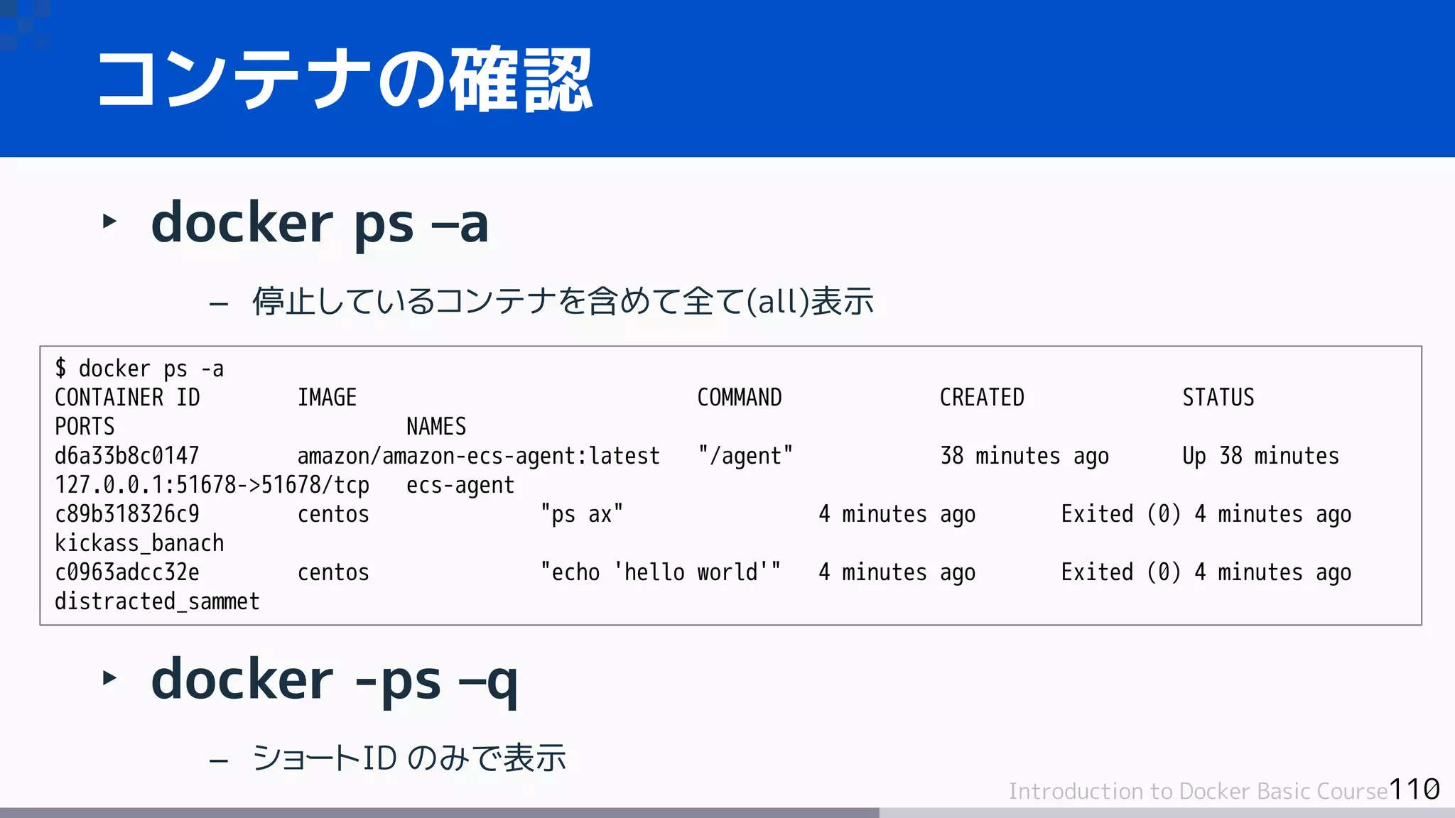 110Introduction to Docker Basic Course
‣ docker ps –a
– 停止しているコンテナを含めて全て(all)表示
‣ docker -ps –q
– ショートID のみで表示
コンテナの確認
$ docker ps -a
CONTAINER ID IMAGE COMMAND CREATED STATUS
PORTS NAMES
d6a33b8c0147 amazon/amazon-ecs-agent:latest "/agent" 38 minutes ago Up 38 minutes
127.0.0.1:51678->51678/tcp ecs-agent
c89b318326c9 centos "ps ax" 4 minutes ago Exited (0) 4 minutes ago
kickass_banach
c0963adcc32e centos "echo 'hello world'" 4 minutes ago Exited (0) 4 minutes ago
distracted_sammet
 