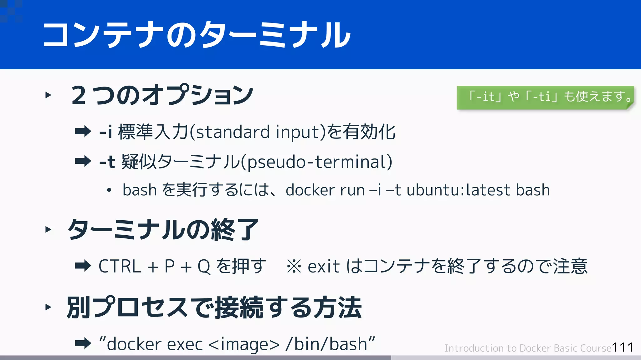 111Introduction to Docker Basic Course
‣ ２つのオプション
-i 標準入力(standard input)を有効化
-t 疑似ターミナル(pseudo-terminal)
• bash を実行するには、docker run –i –t ubuntu:latest bash
‣ ターミナルの終了
CTRL + P + Q を押す ※ exit はコンテナを終了するので注意
‣ 別プロセスで接続する方法
”docker exec <image> /bin/bash”
コンテナのターミナル
「-it」や「-ti」も使えます。
 