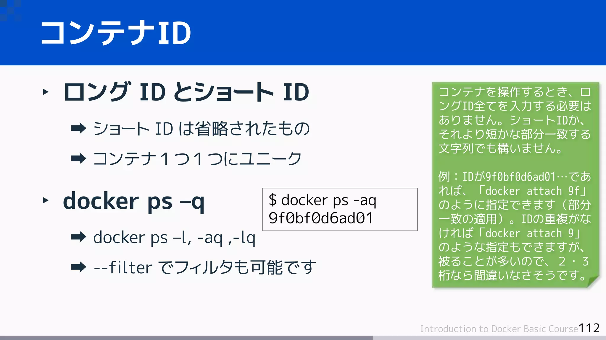 112Introduction to Docker Basic Course
‣ ロング ID とショート ID
ショート ID は省略されたもの
コンテナ１つ１つにユニーク
‣ docker ps –q
docker ps –l, -aq ,-lq
--filter でフィルタも可能です
コンテナID
$ docker ps -aq
9f0bf0d6ad01
コンテナを操作するとき、ロ
ングID全てを入力する必要は
ありません。ショートIDか、
それより短かな部分一致する
文字列でも構いません。
例：IDが9f0bf0d6ad01…であ
れば、「docker attach 9f」
のように指定できます（部分
一致の適用）。IDの重複がな
ければ「docker attach 9」
のような指定もできますが、
被ることが多いので、２・３
桁なら間違いなさそうです。
 