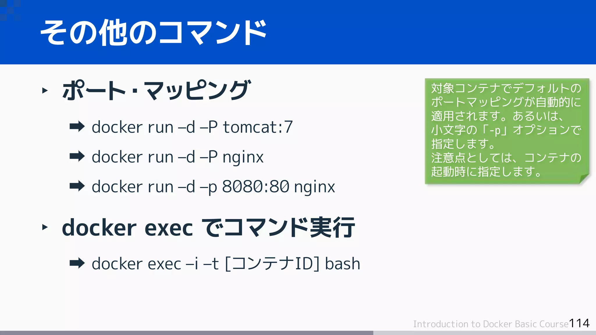 114Introduction to Docker Basic Course
‣ ポート・マッピング
docker run –d –P tomcat:7
docker run –d –P nginx
docker run –d –p 8080:80 nginx
‣ docker exec でコマンド実行
docker exec –i –t [コンテナID] bash
その他のコマンド
対象コンテナでデフォルトの
ポートマッピングが自動的に
適用されます。あるいは、
小文字の「-p」オプションで
指定します。
注意点としては、コンテナの
起動時に指定します。
 