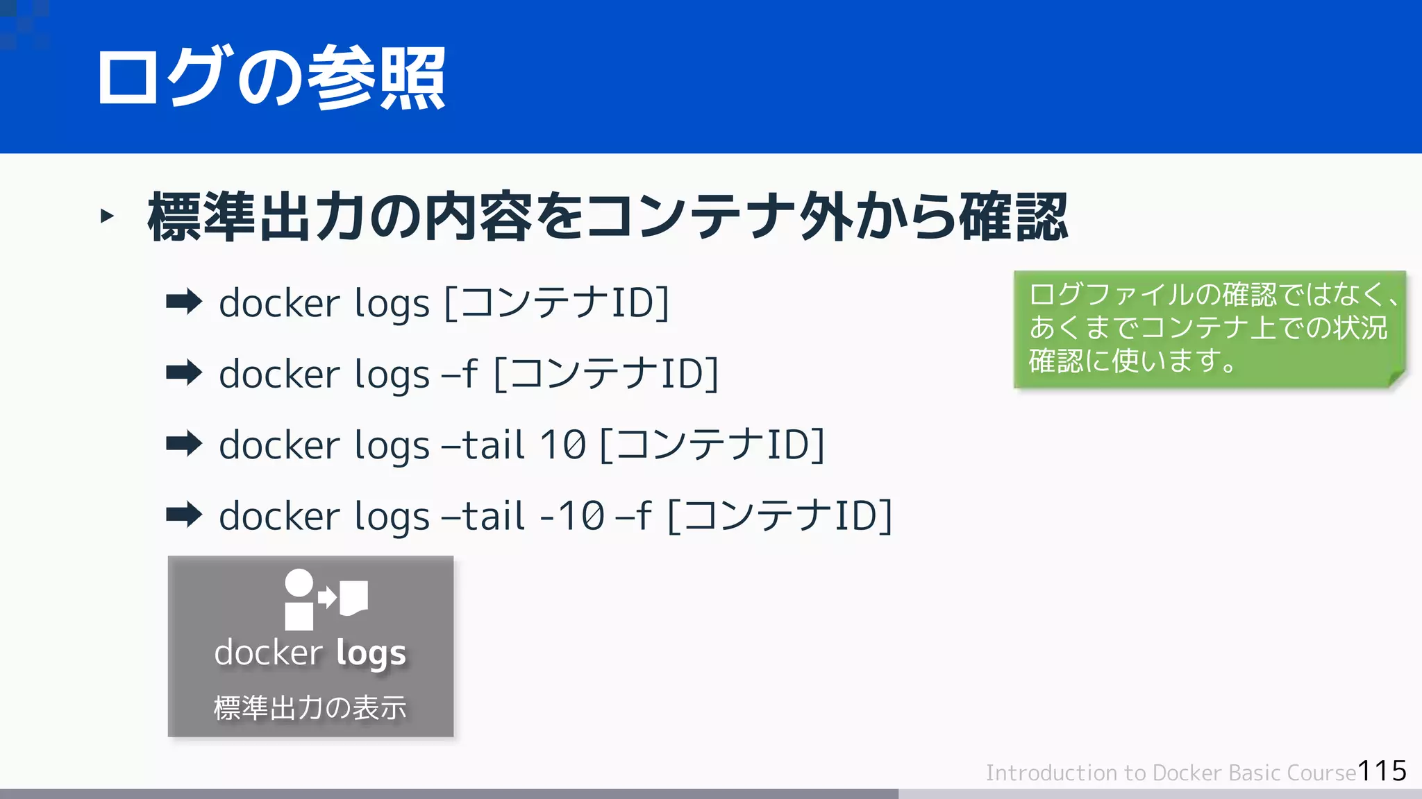 115Introduction to Docker Basic Course
‣ 標準出力の内容をコンテナ外から確認
docker logs [コンテナID]
docker logs –f [コンテナID]
docker logs –tail 10 [コンテナID]
docker logs –tail -10 –f [コンテナID]
ログの参照
docker logs
標準出力の表示
ログファイルの確認ではなく、
あくまでコンテナ上での状況
確認に使います。
 