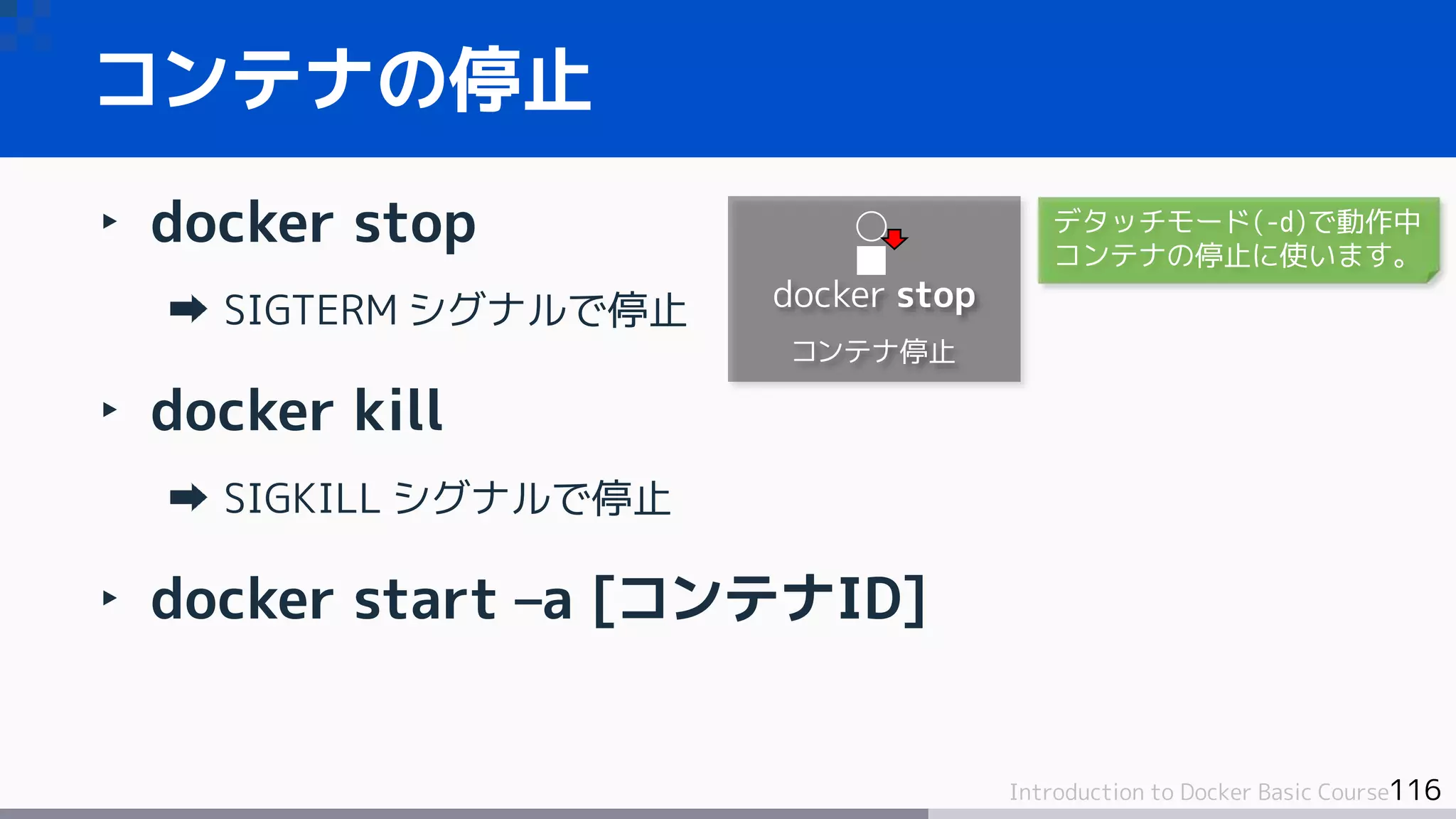 116Introduction to Docker Basic Course
‣ docker stop
SIGTERM シグナルで停止
‣ docker kill
SIGKILL シグナルで停止
‣ docker start –a [コンテナID]
コンテナの停止
docker stop
コンテナ停止
デタッチモード(-d)で動作中
コンテナの停止に使います。
 