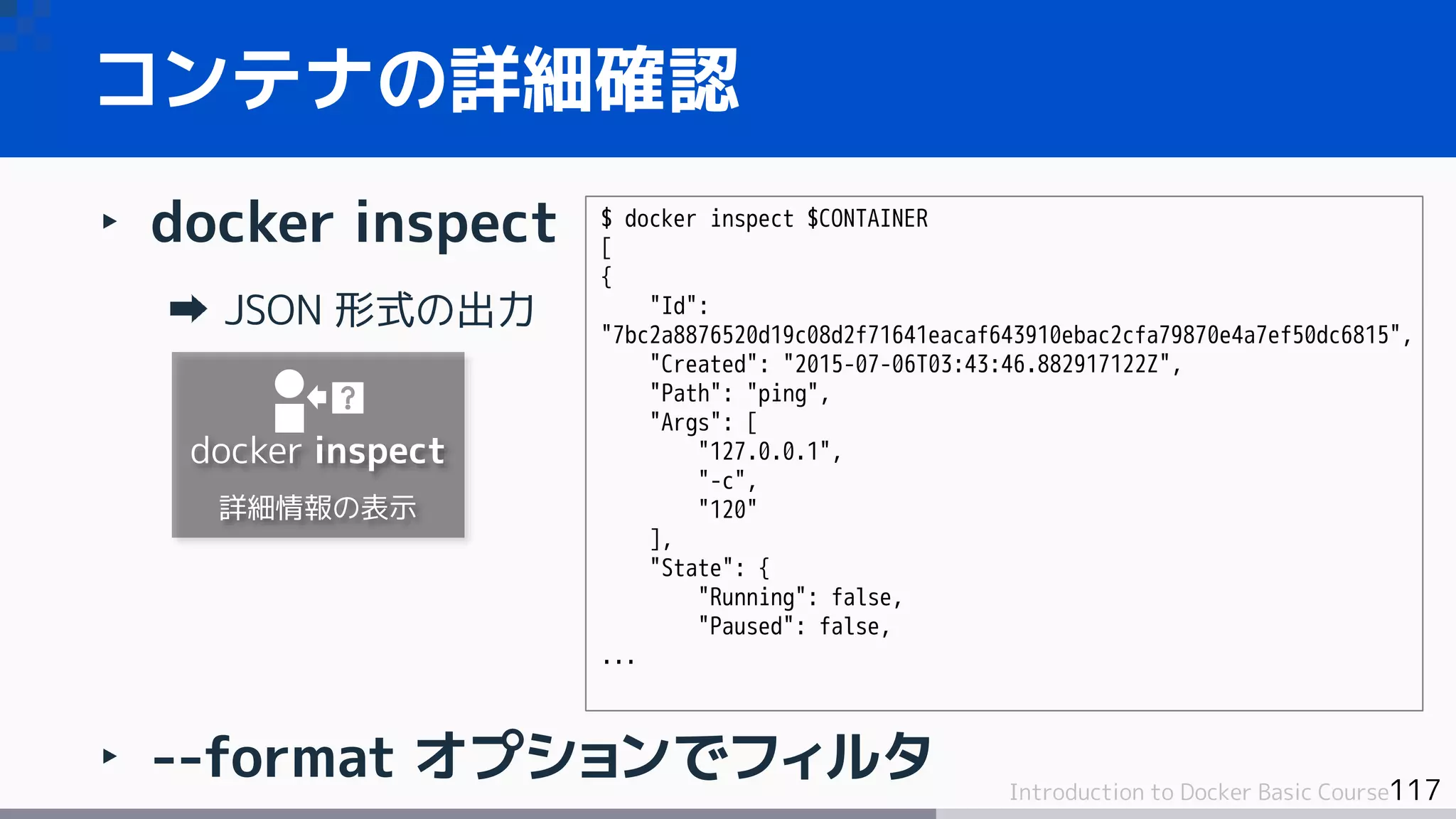 117Introduction to Docker Basic Course
‣ docker inspect
JSON 形式の出力
‣ --format オプションでフィルタ
コンテナの詳細確認
$ docker inspect $CONTAINER
[
{
"Id":
"7bc2a8876520d19c08d2f71641eacaf643910ebac2cfa79870e4a7ef50dc6815",
"Created": "2015-07-06T03:43:46.882917122Z",
"Path": "ping",
"Args": [
"127.0.0.1",
"-c",
"120"
],
"State": {
"Running": false,
"Paused": false,
...
docker inspect
詳細情報の表示
 