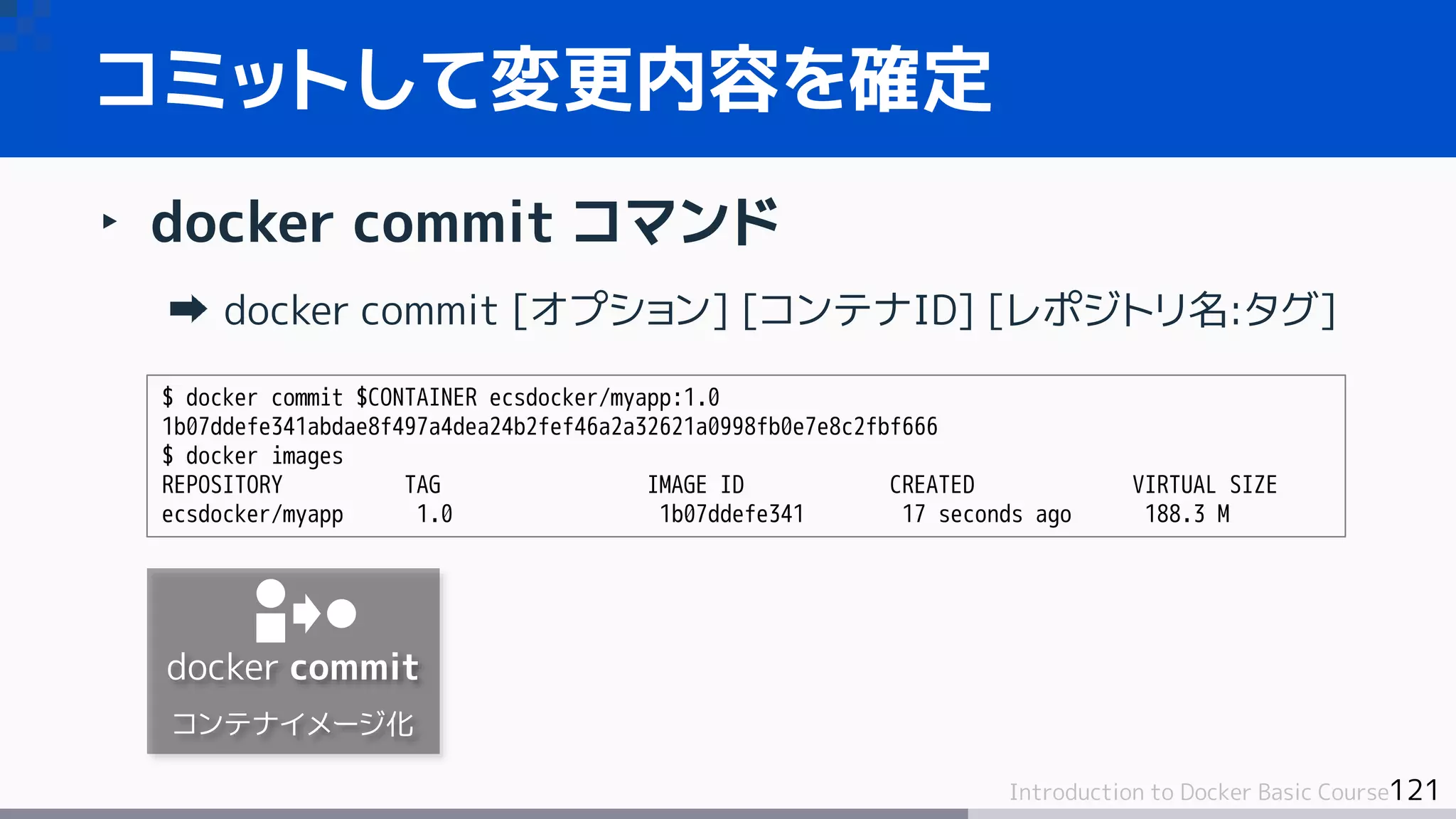 121Introduction to Docker Basic Course
‣ docker commit コマンド
docker commit [オプション] [コンテナID] [レポジトリ名:タグ]
コミットして変更内容を確定
$ docker commit $CONTAINER ecsdocker/myapp:1.0
1b07ddefe341abdae8f497a4dea24b2fef46a2a32621a0998fb0e7e8c2fbf666
$ docker images
REPOSITORY TAG IMAGE ID CREATED VIRTUAL SIZE
ecsdocker/myapp 1.0 1b07ddefe341 17 seconds ago 188.3 M
docker commit
コンテナイメージ化
 