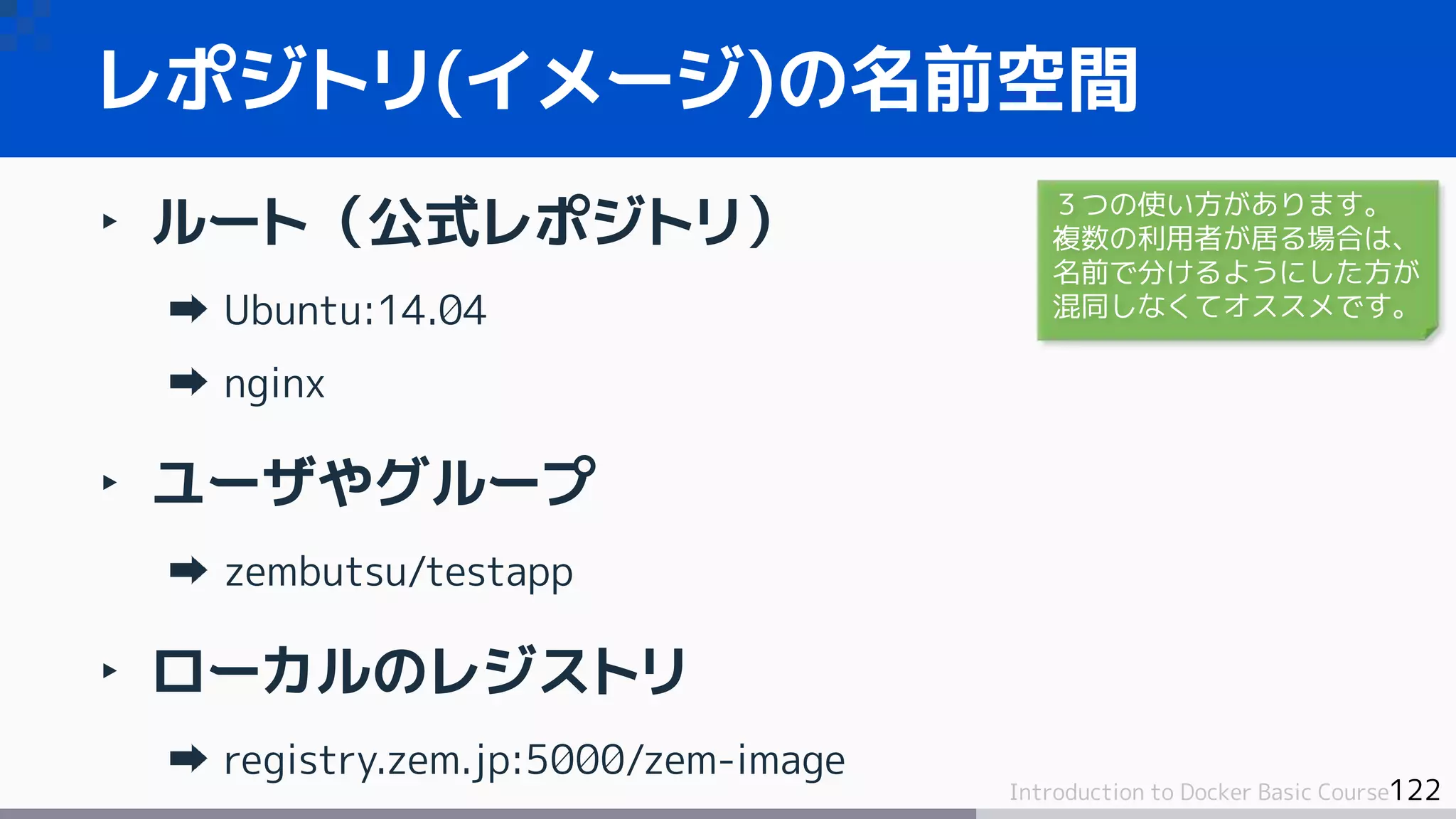 122Introduction to Docker Basic Course
‣ ルート（公式レポジトリ）
Ubuntu:14.04
nginx
‣ ユーザやグループ
zembutsu/testapp
‣ ローカルのレジストリ
registry.zem.jp:5000/zem-image
レポジトリ(イメージ)の名前空間
３つの使い方があります。
複数の利用者が居る場合は、
名前で分けるようにした方が
混同しなくてオススメです。
 