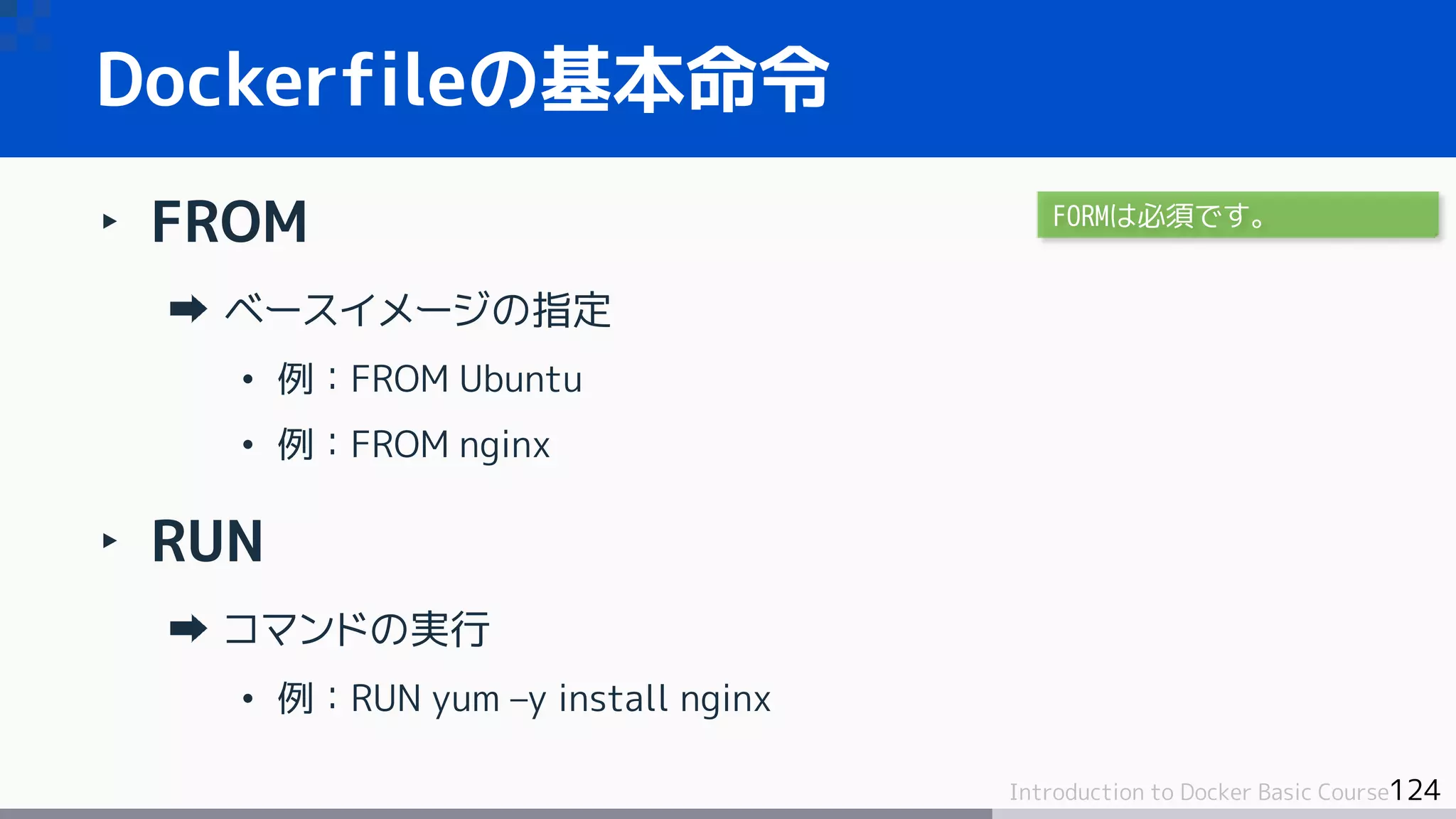 124Introduction to Docker Basic Course
‣ FROM
ベースイメージの指定
• 例：FROM Ubuntu
• 例：FROM nginx
‣ RUN
コマンドの実行
• 例：RUN yum –y install nginx
Dockerfileの基本命令
FORMは必須です。
 