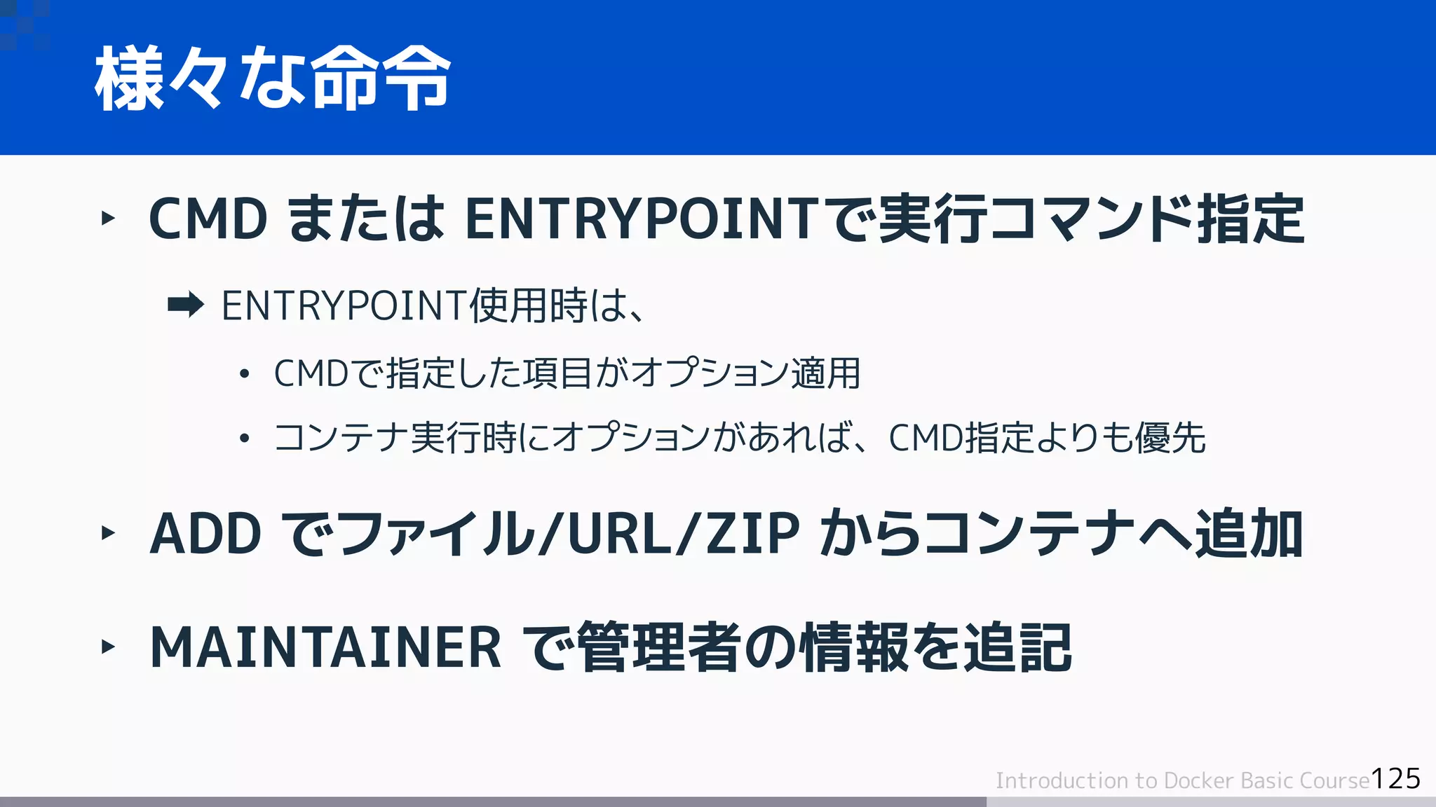 125Introduction to Docker Basic Course
‣ CMD または ENTRYPOINTで実行コマンド指定
ENTRYPOINT使用時は、
• CMDで指定した項目がオプション適用
• コンテナ実行時にオプションがあれば、CMD指定よりも優先
‣ ADD でファイル/URL/ZIP からコンテナへ追加
‣ MAINTAINER で管理者の情報を追記
様々な命令
 