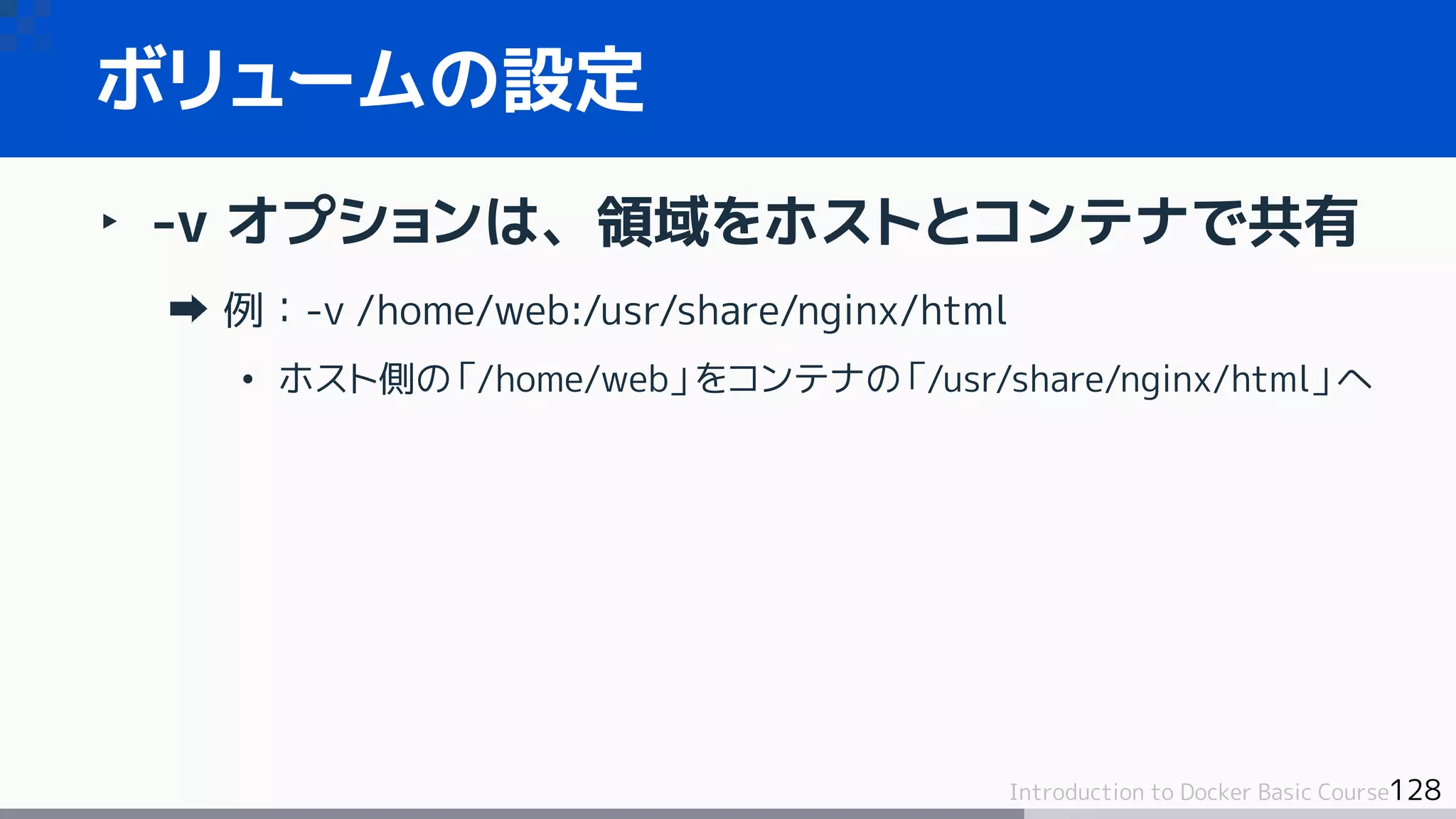 128Introduction to Docker Basic Course
‣ -v オプションは、領域をホストとコンテナで共有
例：-v /home/web:/usr/share/nginx/html
• ホスト側の「/home/web」をコンテナの「/usr/share/nginx/html」へ
ボリュームの設定
 