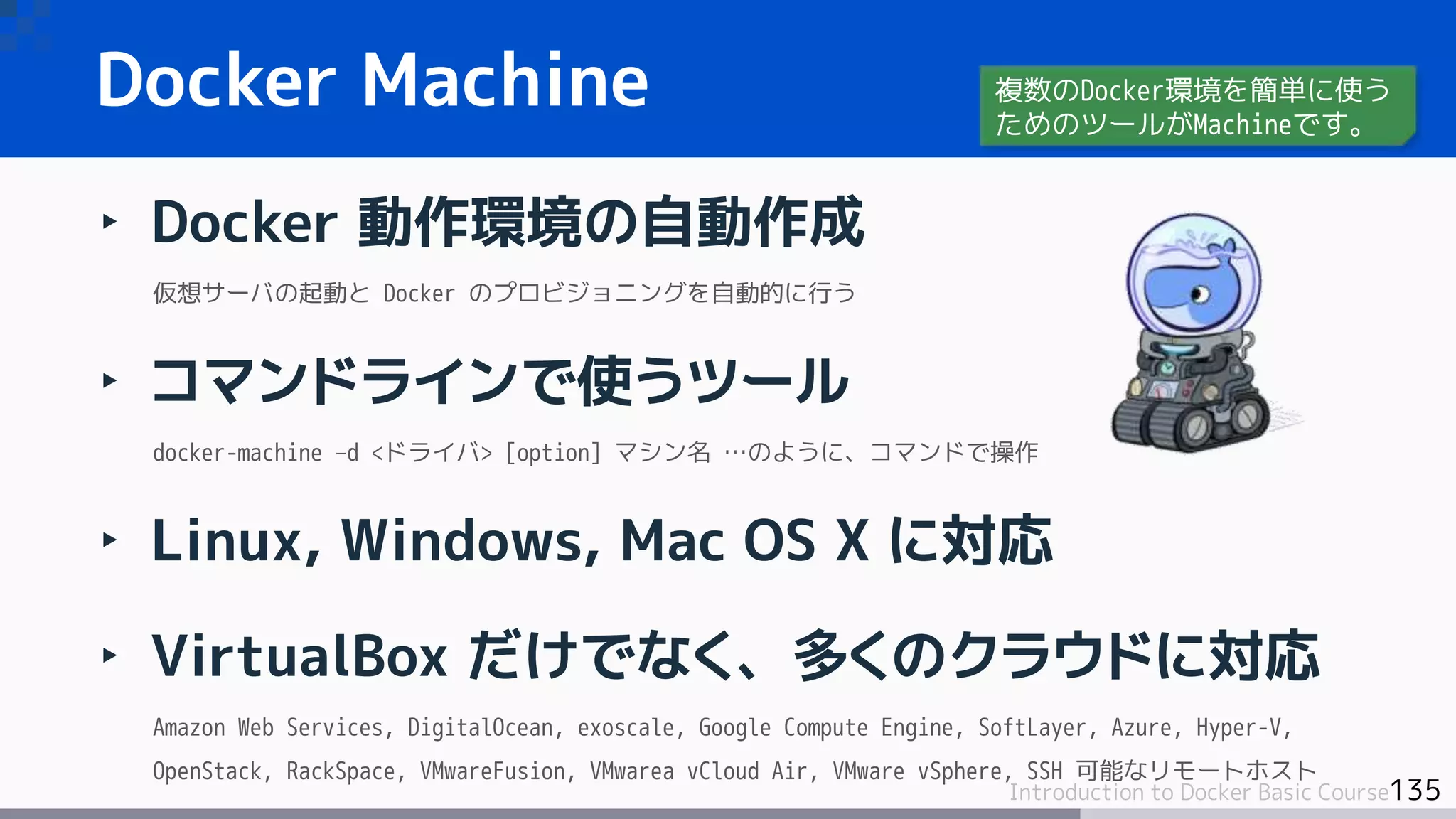 135Introduction to Docker Basic Course
‣ Docker 動作環境の自動作成
仮想サーバの起動と Docker のプロビジョニングを自動的に行う
‣ コマンドラインで使うツール
docker-machine –d <ドライバ> [option] マシン名 …のように、コマンドで操作
‣ Linux, Windows, Mac OS X に対応
‣ VirtualBox だけでなく、多くのクラウドに対応
Amazon Web Services, DigitalOcean, exoscale, Google Compute Engine, SoftLayer, Azure, Hyper-V,
OpenStack, RackSpace, VMwareFusion, VMwarea vCloud Air, VMware vSphere, SSH 可能なリモートホスト
Docker Machine 複数のDocker環境を簡単に使う
ためのツールがMachineです。
 