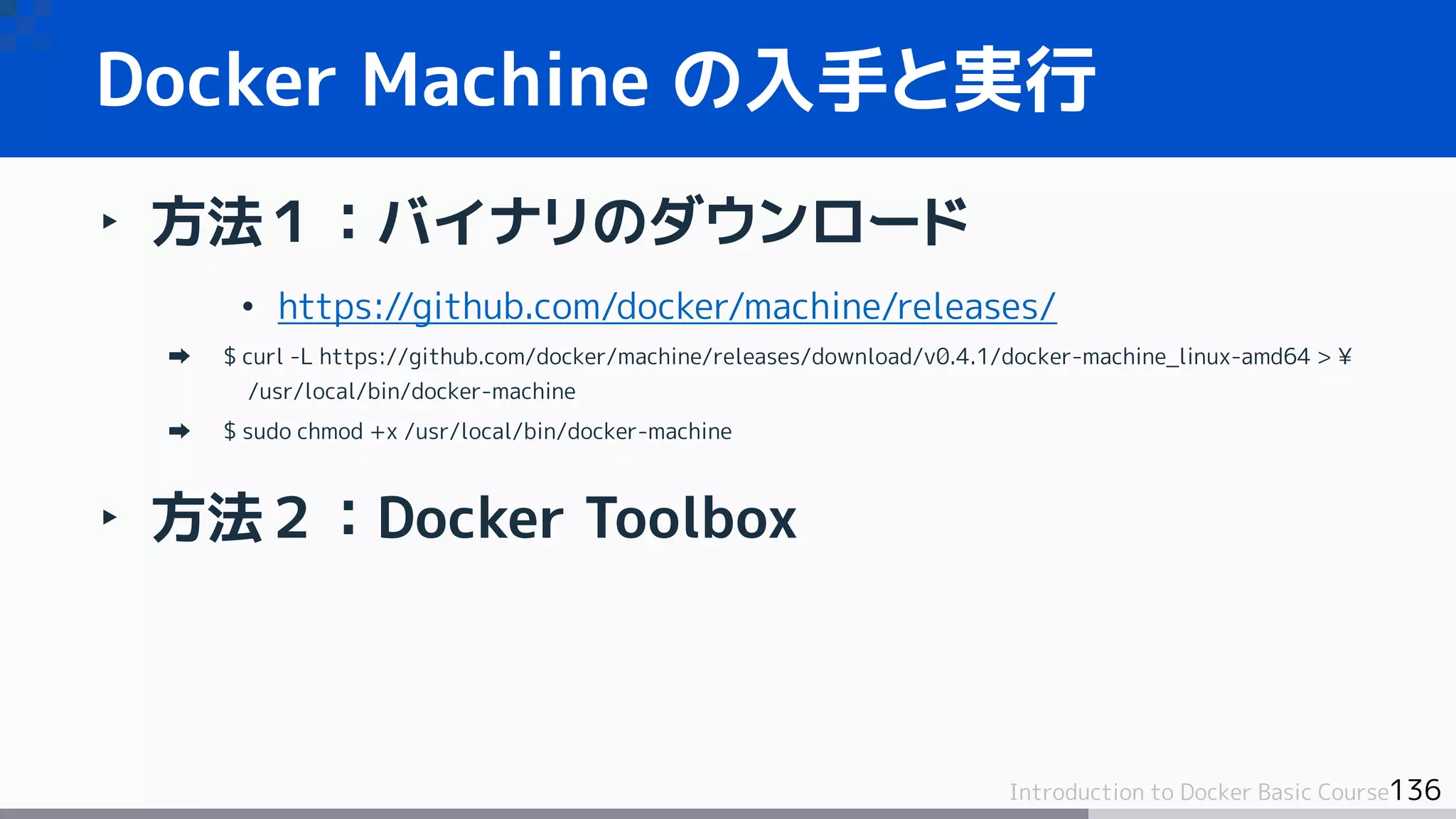136Introduction to Docker Basic Course
Docker Machine の入手と実行
‣ 方法１：バイナリのダウンロード
• https://github.com/docker/machine/releases/
$ curl -L https://github.com/docker/machine/releases/download/v0.4.1/docker-machine_linux-amd64 > ¥
/usr/local/bin/docker-machine
$ sudo chmod +x /usr/local/bin/docker-machine
‣ 方法２：Docker Toolbox
 