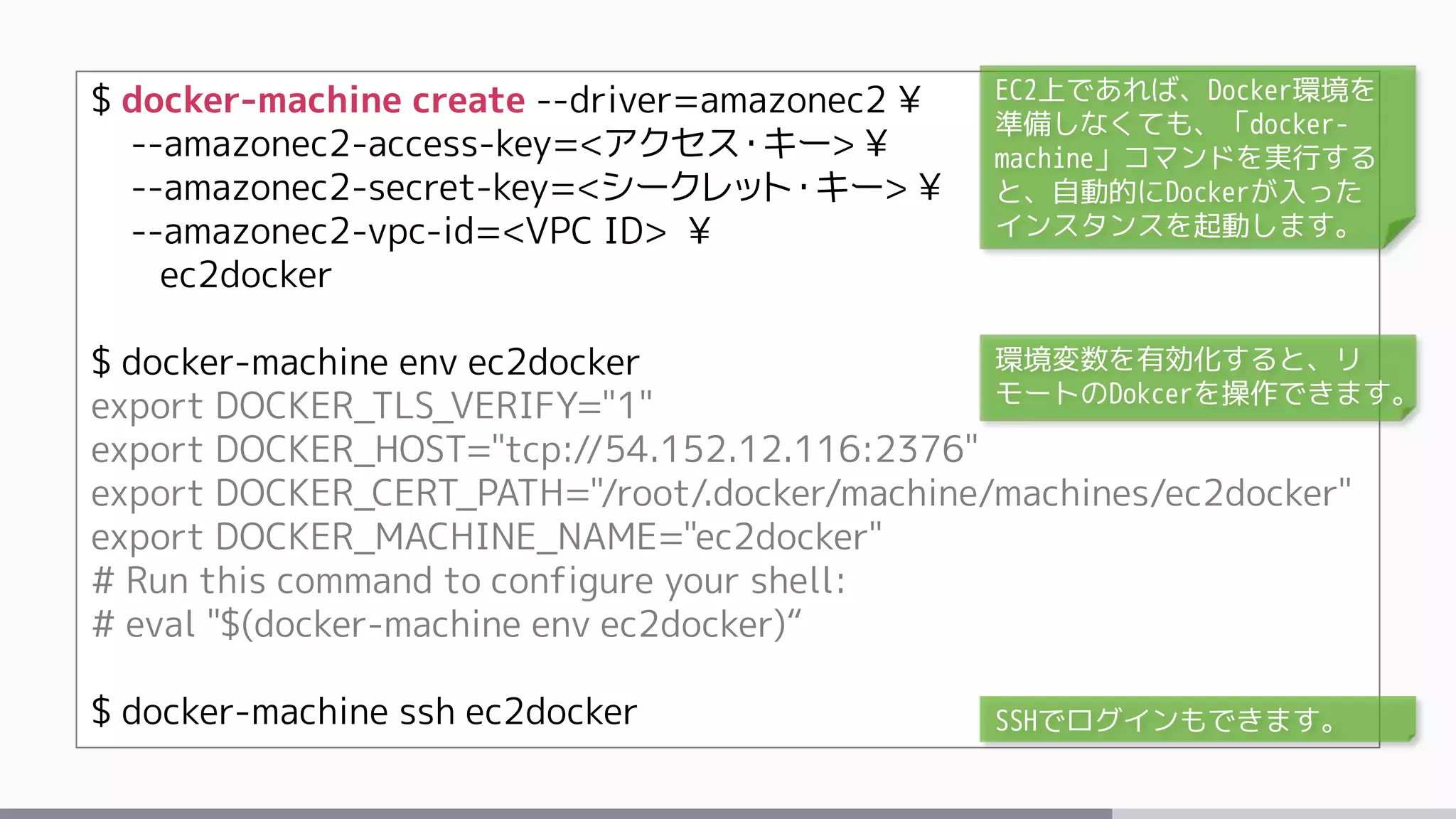 $ docker-machine create --driver=amazonec2 ¥
--amazonec2-access-key=<アクセス・キー> ¥
--amazonec2-secret-key=<シークレット・キー> ¥
--amazonec2-vpc-id=<VPC ID> ¥
ec2docker
$ docker-machine env ec2docker
export DOCKER_TLS_VERIFY="1"
export DOCKER_HOST="tcp://54.152.12.116:2376"
export DOCKER_CERT_PATH="/root/.docker/machine/machines/ec2docker"
export DOCKER_MACHINE_NAME="ec2docker"
# Run this command to configure your shell:
# eval "$(docker-machine env ec2docker)“
$ docker-machine ssh ec2docker
EC2上であれば、Docker環境を
準備しなくても、「docker-
machine」コマンドを実行する
と、自動的にDockerが入った
インスタンスを起動します。
環境変数を有効化すると、リ
モートのDokcerを操作できます。
SSHでログインもできます。
 