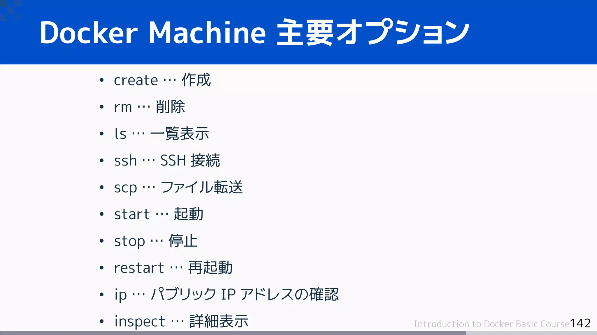 142Introduction to Docker Basic Course
Docker Machine 主要オプション
• create … 作成
• rm … 削除
• ls … 一覧表示
• ssh … SSH 接続
• scp … ファイル転送
• start … 起動
• stop … 停止
• restart … 再起動
• ip … パブリック IP アドレスの確認
• inspect … 詳細表示
 