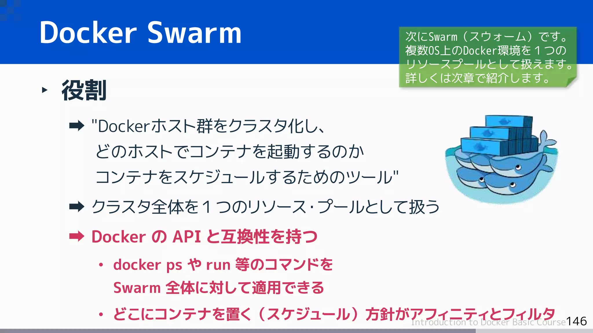 146Introduction to Docker Basic Course
Docker Swarm
‣ 役割
"Dockerホスト群をクラスタ化し、
どのホストでコンテナを起動するのか
コンテナをスケジュールするためのツール"
クラスタ全体を１つのリソース・プールとして扱う
Docker の API と互換性を持つ
• docker ps や run 等のコマンドを
Swarm 全体に対して適用できる
• どこにコンテナを置く（スケジュール）方針がアフィニティとフィルタ
次にSwarm（スウォーム）です。
複数OS上のDocker環境を１つの
リソースプールとして扱えます。
詳しくは次章で紹介します。
 
