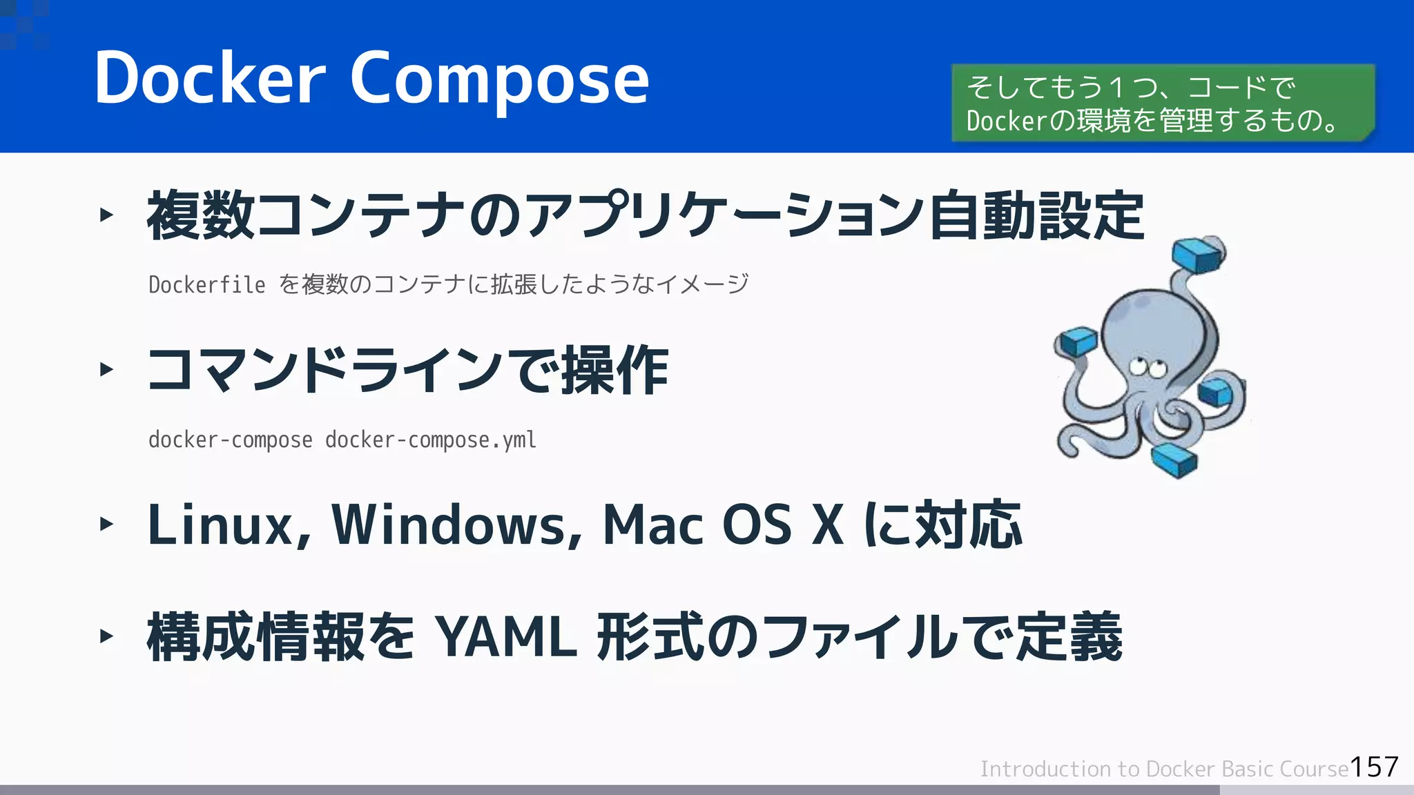 157Introduction to Docker Basic Course
‣ 複数コンテナのアプリケーション自動設定
Dockerfile を複数のコンテナに拡張したようなイメージ
‣ コマンドラインで操作
docker-compose docker-compose.yml
‣ Linux, Windows, Mac OS X に対応
‣ 構成情報を YAML 形式のファイルで定義
Docker Compose そしてもう１つ、コードで
Dockerの環境を管理するもの。
 