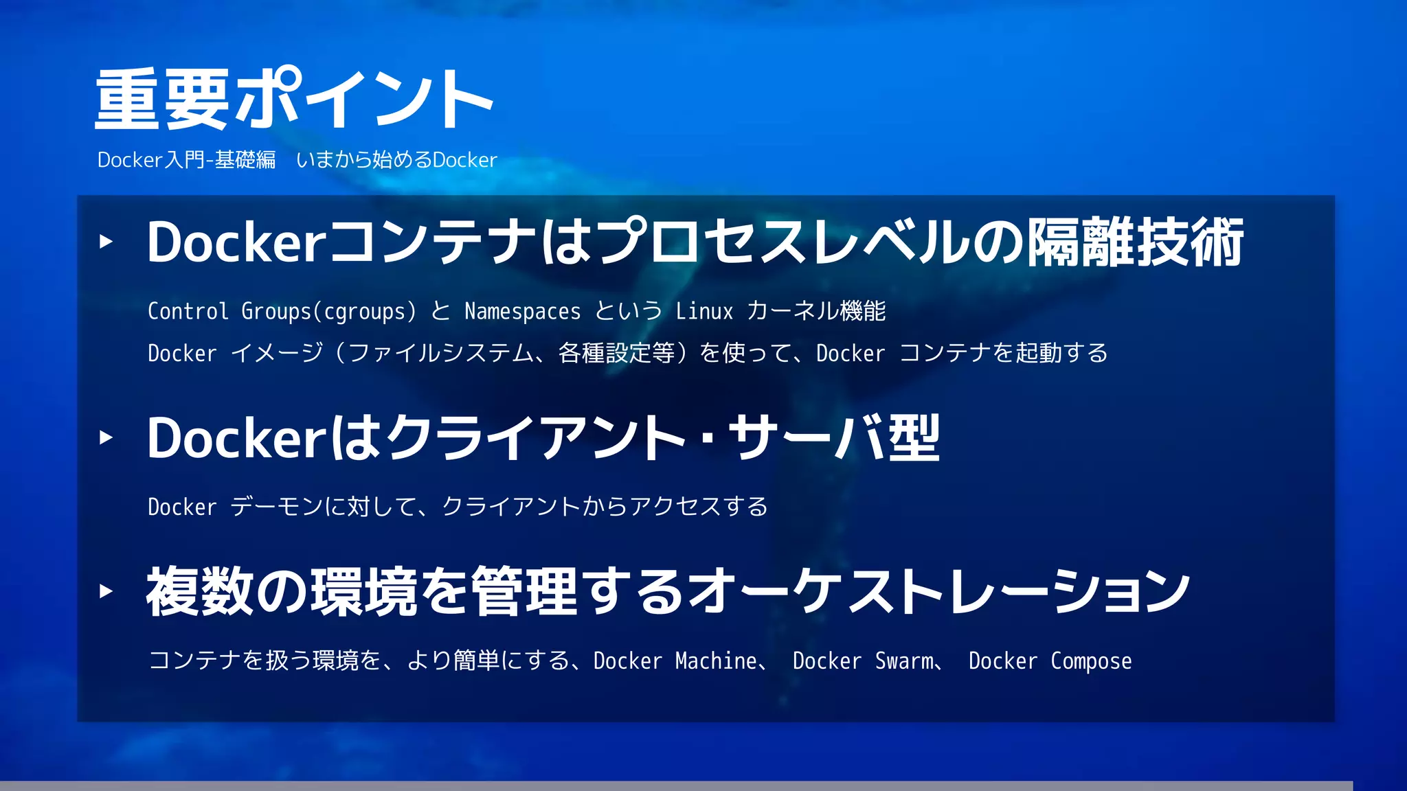 175
重要ポイント
Docker入門-基礎編 いまから始めるDocker
‣ Dockerコンテナはプロセスレベルの隔離技術
Control Groups(cgroups) と Namespaces という Linux カーネル機能
Docker イメージ（ファイルシステム、各種設定等）を使って、Docker コンテナを起動する
‣ Dockerはクライアント・サーバ型
Docker デーモンに対して、クライアントからアクセスする
‣ 複数の環境を管理するオーケストレーション
コンテナを扱う環境を、より簡単にする、Docker Machine、 Docker Swarm、 Docker Compose
 