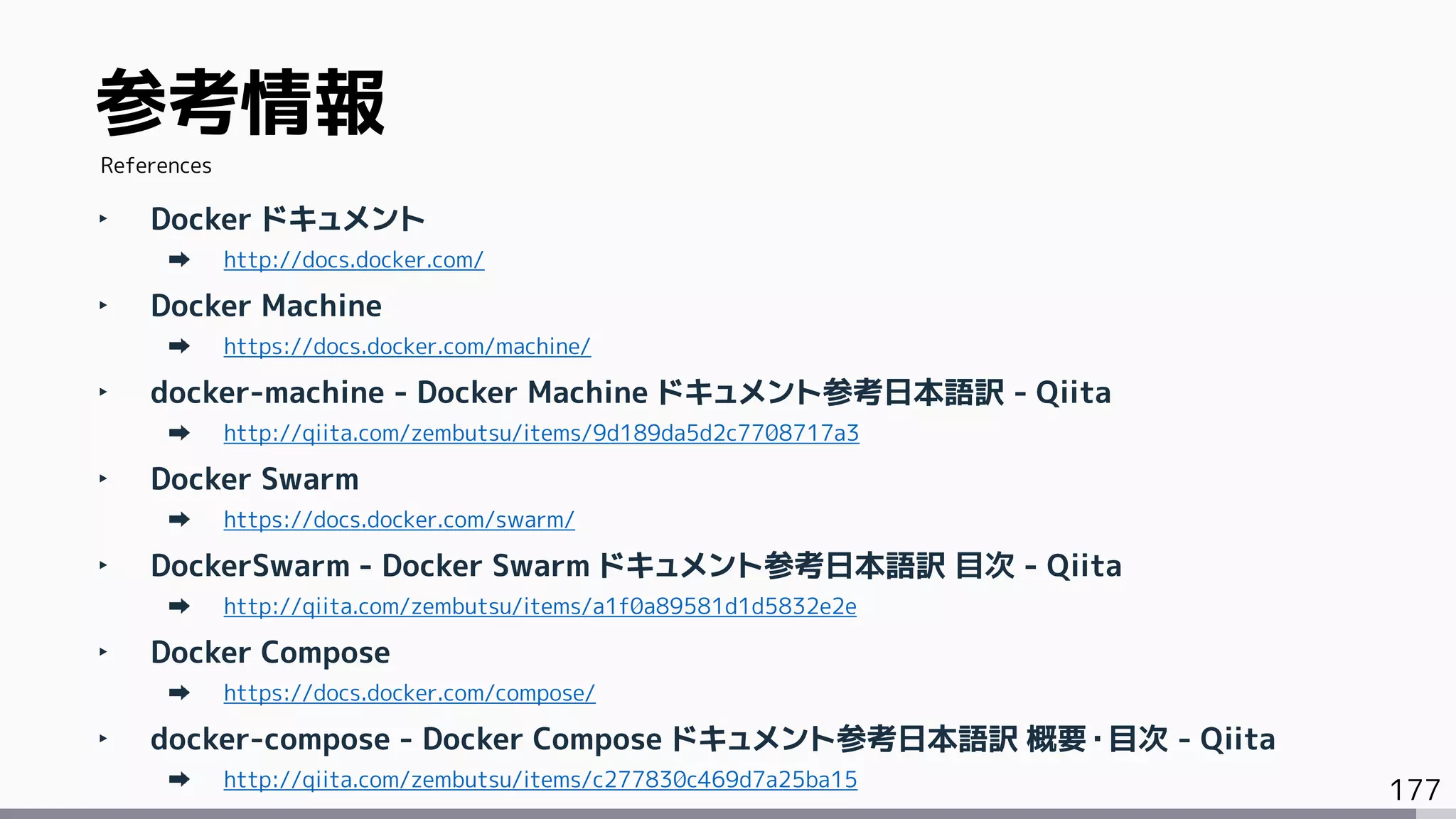 177
‣ Docker ドキュメント
http://docs.docker.com/
‣ Docker Machine
https://docs.docker.com/machine/
‣ docker-machine - Docker Machine ドキュメント参考日本語訳 - Qiita
http://qiita.com/zembutsu/items/9d189da5d2c7708717a3
‣ Docker Swarm
https://docs.docker.com/swarm/
‣ DockerSwarm - Docker Swarm ドキュメント参考日本語訳 目次 - Qiita
http://qiita.com/zembutsu/items/a1f0a89581d1d5832e2e
‣ Docker Compose
https://docs.docker.com/compose/
‣ docker-compose - Docker Compose ドキュメント参考日本語訳 概要・目次 - Qiita
http://qiita.com/zembutsu/items/c277830c469d7a25ba15
参考情報
References
 
