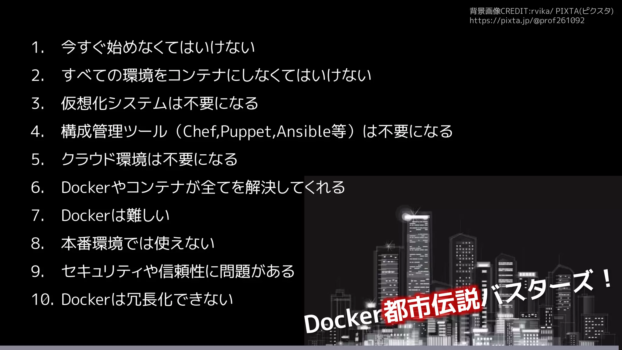 背景画像CREDIT:rvika/ PIXTA(ピクスタ)
https://pixta.jp/@prof261092
1. 今すぐ始めなくてはいけない
2. すべての環境をコンテナにしなくてはいけない
3. 仮想化システムは不要になる
4. 構成管理ツール（Chef,Puppet,Ansible等）は不要になる
5. クラウド環境は不要になる
6. Dockerやコンテナが全てを解決してくれる
7. Dockerは難しい
8. 本番環境では使えない
9. セキュリティや信頼性に問題がある
10. Dockerは冗長化できない
 