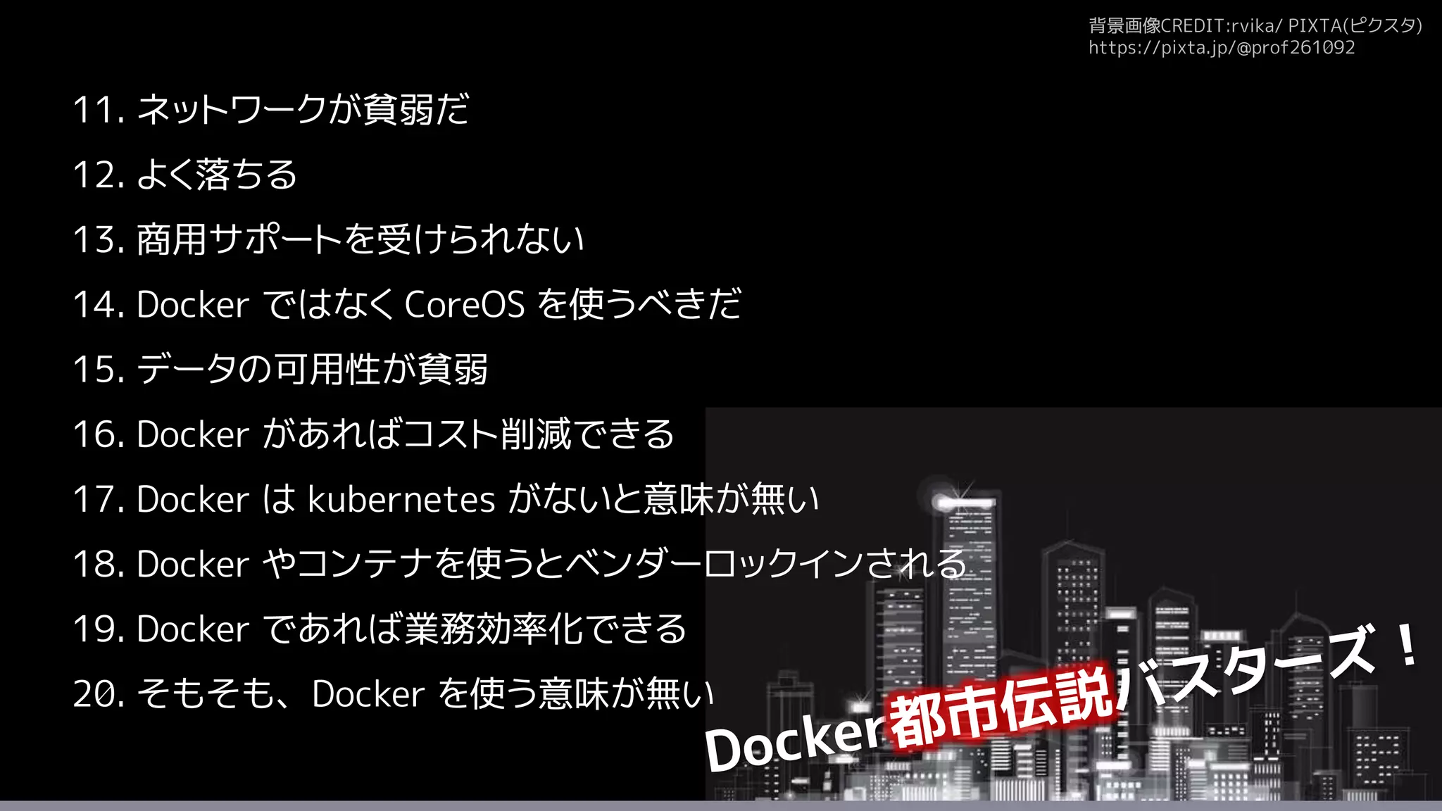 背景画像CREDIT:rvika/ PIXTA(ピクスタ)
https://pixta.jp/@prof261092
11. ネットワークが貧弱だ
12. よく落ちる
13. 商用サポートを受けられない
14. Docker ではなく CoreOS を使うべきだ
15. データの可用性が貧弱
16. Docker があればコスト削減できる
17. Docker は kubernetes がないと意味が無い
18. Docker やコンテナを使うとベンダーロックインされる
19. Docker であれば業務効率化できる
20. そもそも、Docker を使う意味が無い
 