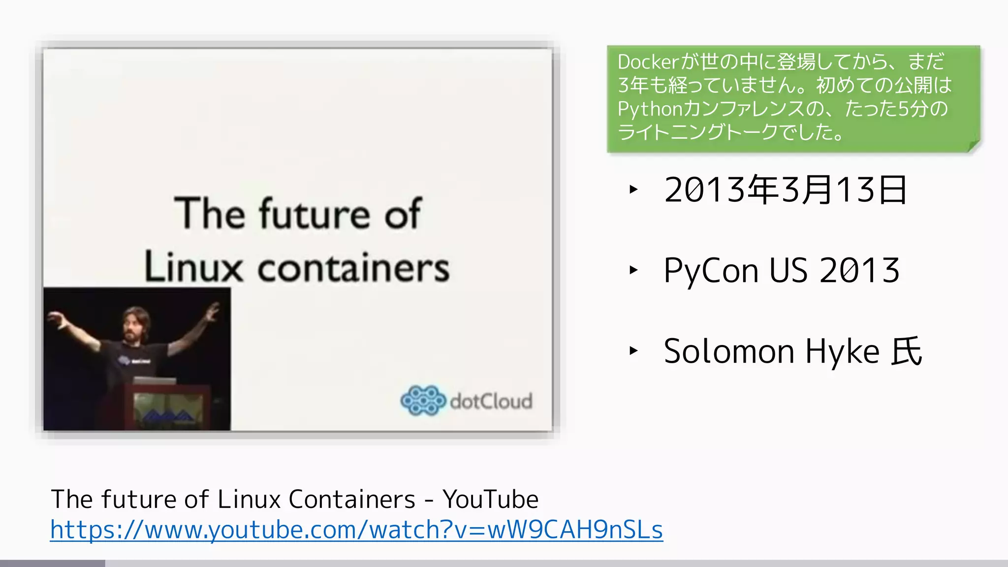 The future of Linux Containers - YouTube
https://www.youtube.com/watch?v=wW9CAH9nSLs
‣ 2013年3月13日
‣ PyCon US 2013
‣ Solomon Hyke 氏
Dockerが世の中に登場してから、まだ
3年も経っていません。初めての公開は
Pythonカンファレンスの、たった5分の
ライトニングトークでした。
 