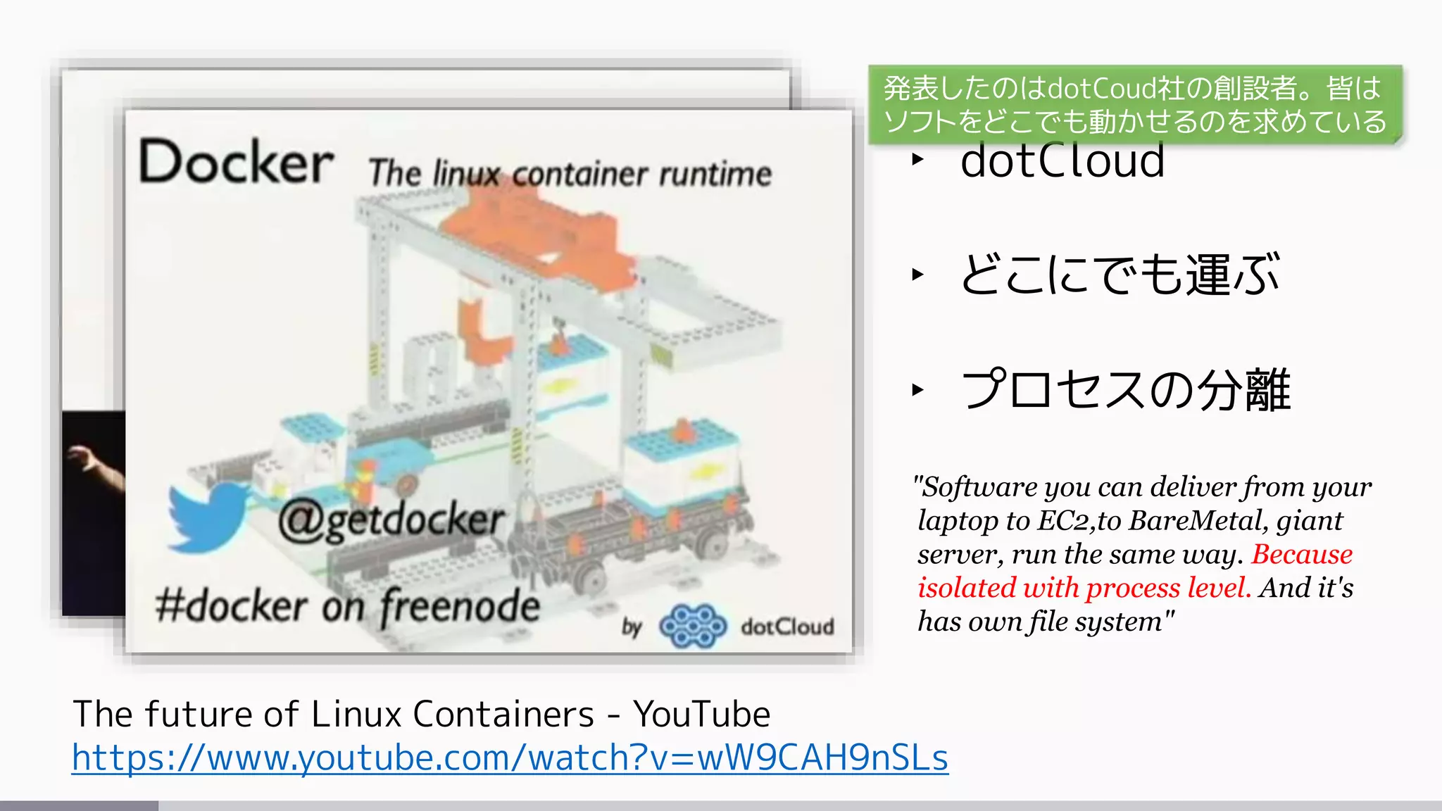 The future of Linux Containers - YouTube
https://www.youtube.com/watch?v=wW9CAH9nSLs
‣ dotCloud
‣ どこにでも運ぶ
‣ プロセスの分離
"Software you can deliver from your
laptop to EC2,to BareMetal, giant
server, run the same way. Because
isolated with process level. And it's
has own file system"
発表したのはdotCoud社の創設者。皆は
ソフトをどこでも動かせるのを求めている
 