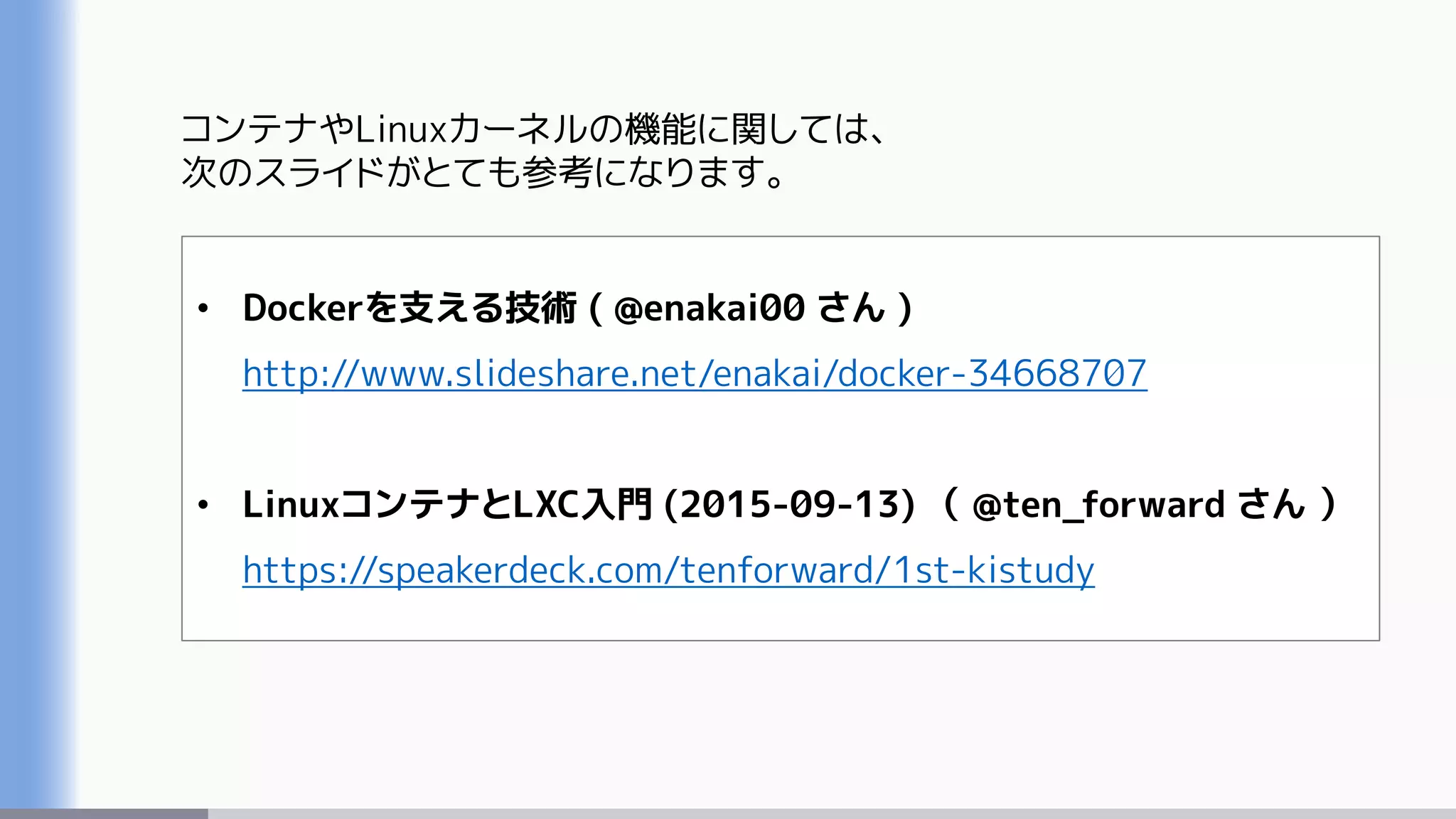 コンテナやLinuxカーネルの機能に関しては、
次のスライドがとても参考になります。
• Dockerを支える技術 ( @enakai00 さん )
http://www.slideshare.net/enakai/docker-34668707
• LinuxコンテナとLXC入門 (2015-09-13) （ @ten_forward さん ）
https://speakerdeck.com/tenforward/1st-kistudy
 